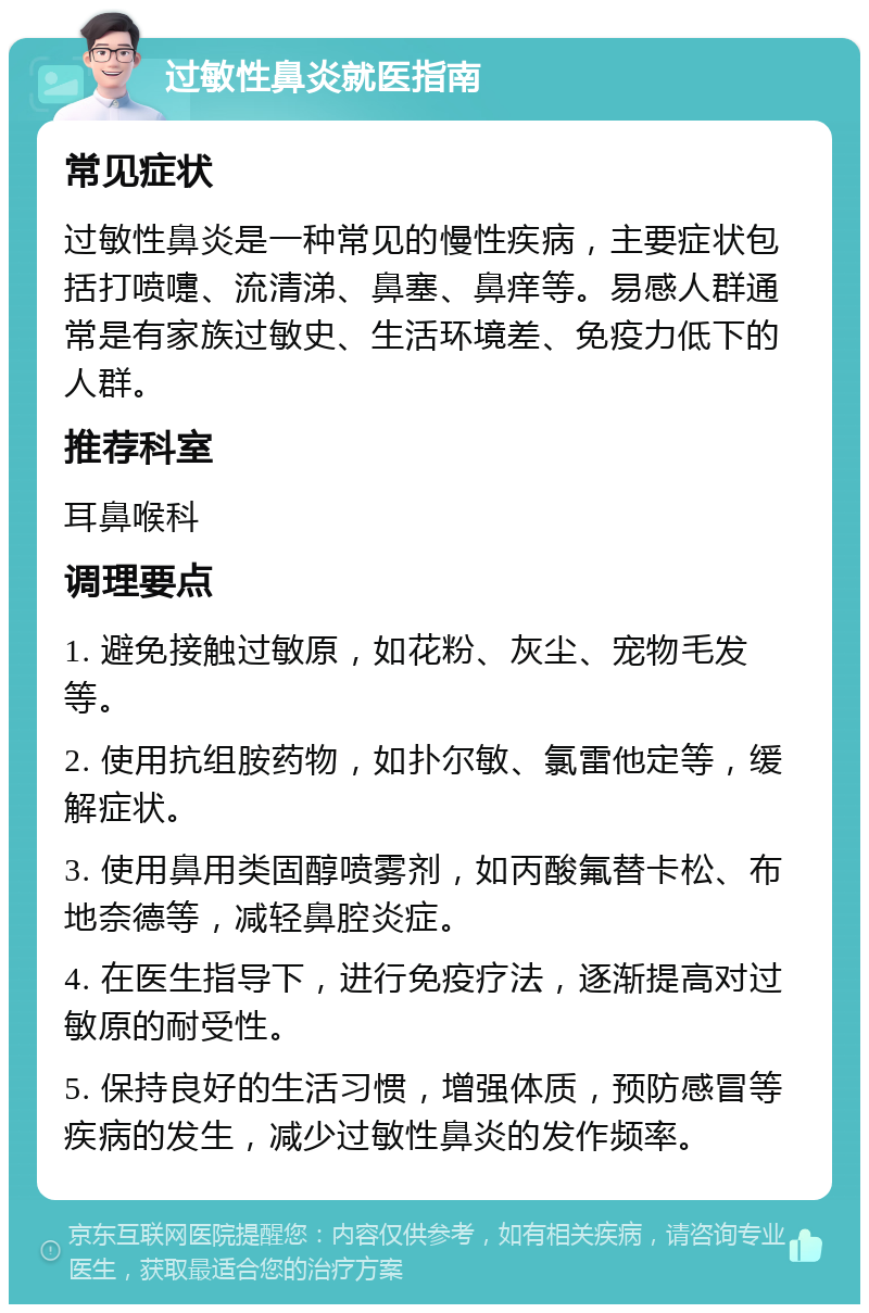 过敏性鼻炎就医指南 常见症状 过敏性鼻炎是一种常见的慢性疾病，主要症状包括打喷嚏、流清涕、鼻塞、鼻痒等。易感人群通常是有家族过敏史、生活环境差、免疫力低下的人群。 推荐科室 耳鼻喉科 调理要点 1. 避免接触过敏原，如花粉、灰尘、宠物毛发等。 2. 使用抗组胺药物，如扑尔敏、氯雷他定等，缓解症状。 3. 使用鼻用类固醇喷雾剂，如丙酸氟替卡松、布地奈德等，减轻鼻腔炎症。 4. 在医生指导下，进行免疫疗法，逐渐提高对过敏原的耐受性。 5. 保持良好的生活习惯，增强体质，预防感冒等疾病的发生，减少过敏性鼻炎的发作频率。