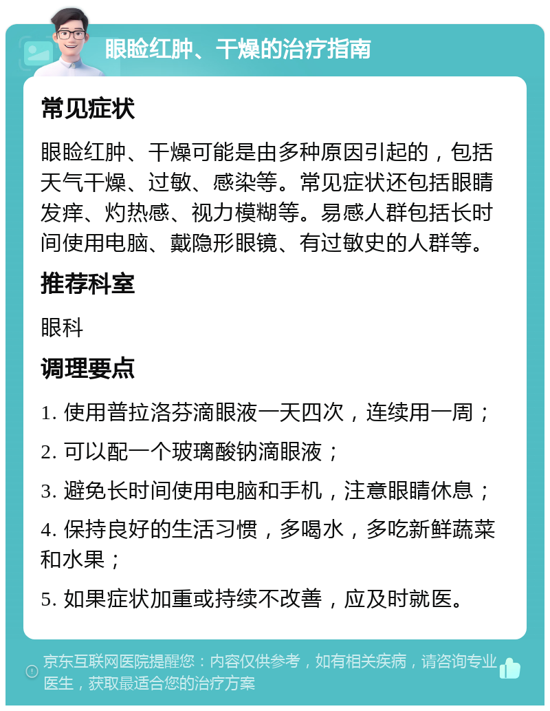 眼睑红肿、干燥的治疗指南 常见症状 眼睑红肿、干燥可能是由多种原因引起的，包括天气干燥、过敏、感染等。常见症状还包括眼睛发痒、灼热感、视力模糊等。易感人群包括长时间使用电脑、戴隐形眼镜、有过敏史的人群等。 推荐科室 眼科 调理要点 1. 使用普拉洛芬滴眼液一天四次，连续用一周； 2. 可以配一个玻璃酸钠滴眼液； 3. 避免长时间使用电脑和手机，注意眼睛休息； 4. 保持良好的生活习惯，多喝水，多吃新鲜蔬菜和水果； 5. 如果症状加重或持续不改善，应及时就医。