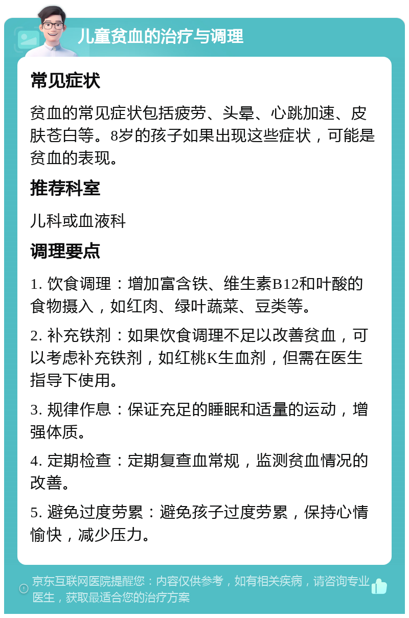 儿童贫血的治疗与调理 常见症状 贫血的常见症状包括疲劳、头晕、心跳加速、皮肤苍白等。8岁的孩子如果出现这些症状，可能是贫血的表现。 推荐科室 儿科或血液科 调理要点 1. 饮食调理：增加富含铁、维生素B12和叶酸的食物摄入，如红肉、绿叶蔬菜、豆类等。 2. 补充铁剂：如果饮食调理不足以改善贫血，可以考虑补充铁剂，如红桃K生血剂，但需在医生指导下使用。 3. 规律作息：保证充足的睡眠和适量的运动，增强体质。 4. 定期检查：定期复查血常规，监测贫血情况的改善。 5. 避免过度劳累：避免孩子过度劳累，保持心情愉快，减少压力。