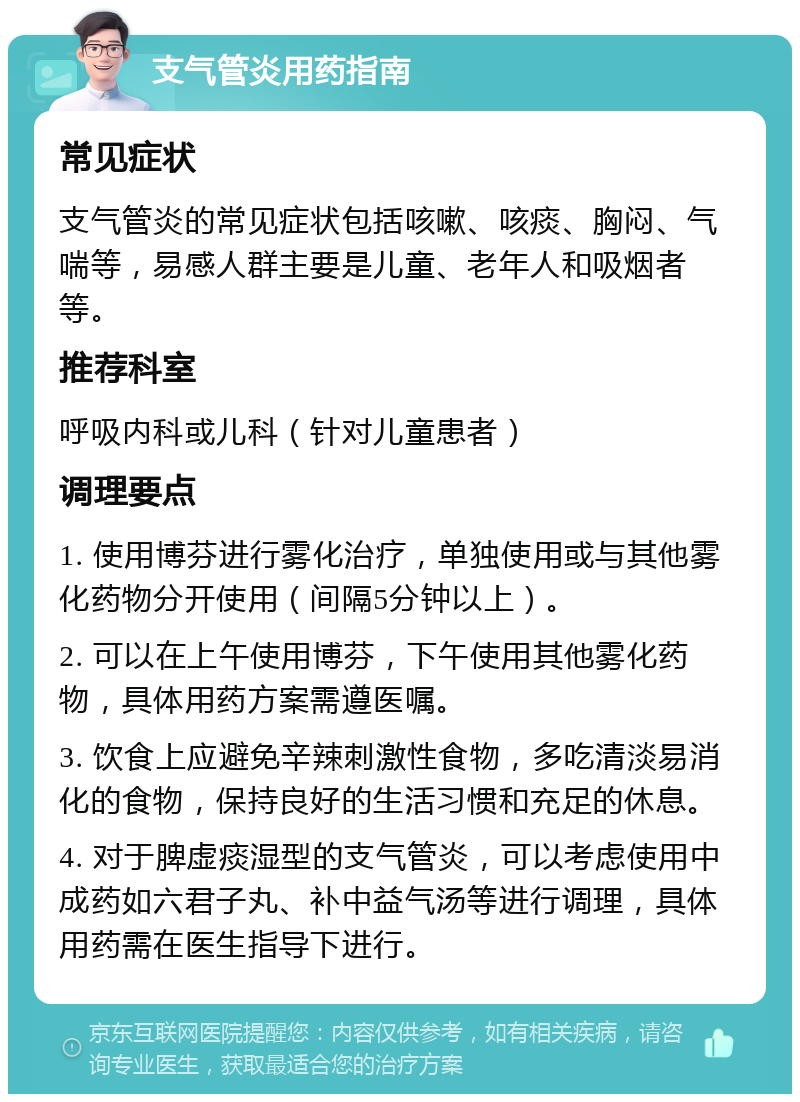 支气管炎用药指南 常见症状 支气管炎的常见症状包括咳嗽、咳痰、胸闷、气喘等，易感人群主要是儿童、老年人和吸烟者等。 推荐科室 呼吸内科或儿科（针对儿童患者） 调理要点 1. 使用博芬进行雾化治疗，单独使用或与其他雾化药物分开使用（间隔5分钟以上）。 2. 可以在上午使用博芬，下午使用其他雾化药物，具体用药方案需遵医嘱。 3. 饮食上应避免辛辣刺激性食物，多吃清淡易消化的食物，保持良好的生活习惯和充足的休息。 4. 对于脾虚痰湿型的支气管炎，可以考虑使用中成药如六君子丸、补中益气汤等进行调理，具体用药需在医生指导下进行。