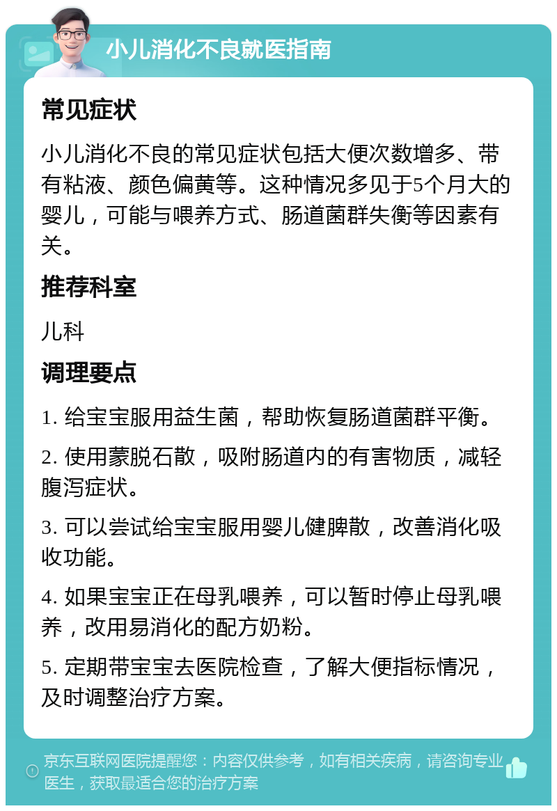 小儿消化不良就医指南 常见症状 小儿消化不良的常见症状包括大便次数增多、带有粘液、颜色偏黄等。这种情况多见于5个月大的婴儿，可能与喂养方式、肠道菌群失衡等因素有关。 推荐科室 儿科 调理要点 1. 给宝宝服用益生菌，帮助恢复肠道菌群平衡。 2. 使用蒙脱石散，吸附肠道内的有害物质，减轻腹泻症状。 3. 可以尝试给宝宝服用婴儿健脾散，改善消化吸收功能。 4. 如果宝宝正在母乳喂养，可以暂时停止母乳喂养，改用易消化的配方奶粉。 5. 定期带宝宝去医院检查，了解大便指标情况，及时调整治疗方案。