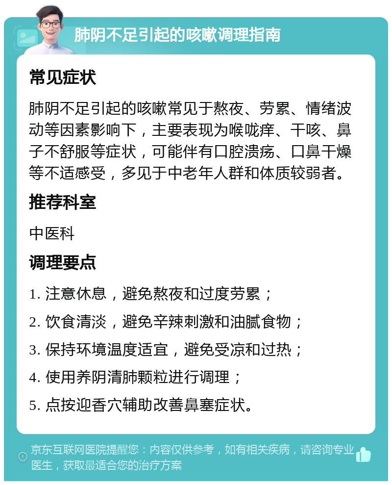 肺阴不足引起的咳嗽调理指南 常见症状 肺阴不足引起的咳嗽常见于熬夜、劳累、情绪波动等因素影响下，主要表现为喉咙痒、干咳、鼻子不舒服等症状，可能伴有口腔溃疡、口鼻干燥等不适感受，多见于中老年人群和体质较弱者。 推荐科室 中医科 调理要点 1. 注意休息，避免熬夜和过度劳累； 2. 饮食清淡，避免辛辣刺激和油腻食物； 3. 保持环境温度适宜，避免受凉和过热； 4. 使用养阴清肺颗粒进行调理； 5. 点按迎香穴辅助改善鼻塞症状。