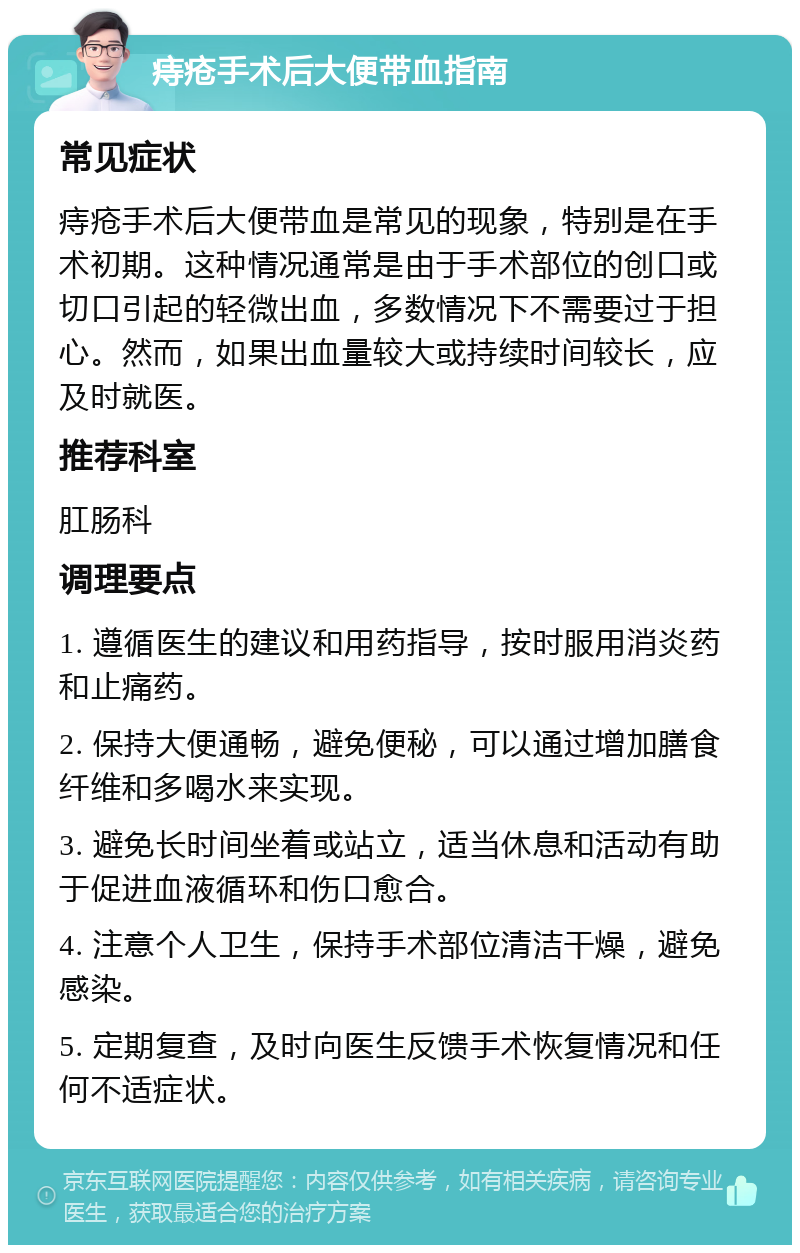 痔疮手术后大便带血指南 常见症状 痔疮手术后大便带血是常见的现象，特别是在手术初期。这种情况通常是由于手术部位的创口或切口引起的轻微出血，多数情况下不需要过于担心。然而，如果出血量较大或持续时间较长，应及时就医。 推荐科室 肛肠科 调理要点 1. 遵循医生的建议和用药指导，按时服用消炎药和止痛药。 2. 保持大便通畅，避免便秘，可以通过增加膳食纤维和多喝水来实现。 3. 避免长时间坐着或站立，适当休息和活动有助于促进血液循环和伤口愈合。 4. 注意个人卫生，保持手术部位清洁干燥，避免感染。 5. 定期复查，及时向医生反馈手术恢复情况和任何不适症状。