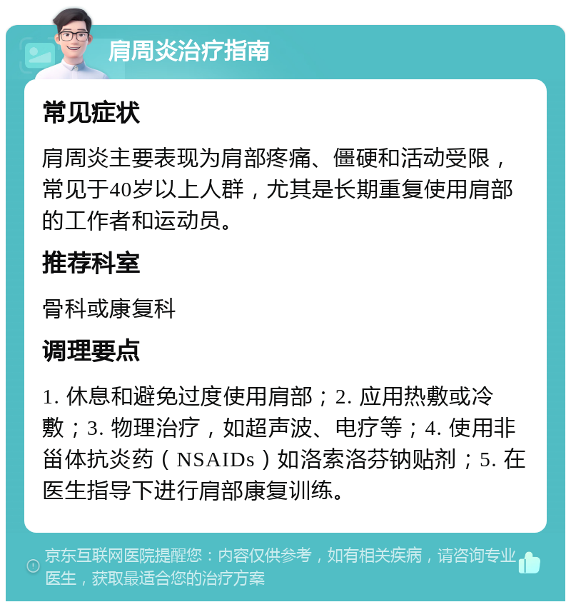 肩周炎治疗指南 常见症状 肩周炎主要表现为肩部疼痛、僵硬和活动受限，常见于40岁以上人群，尤其是长期重复使用肩部的工作者和运动员。 推荐科室 骨科或康复科 调理要点 1. 休息和避免过度使用肩部；2. 应用热敷或冷敷；3. 物理治疗，如超声波、电疗等；4. 使用非甾体抗炎药（NSAIDs）如洛索洛芬钠贴剂；5. 在医生指导下进行肩部康复训练。