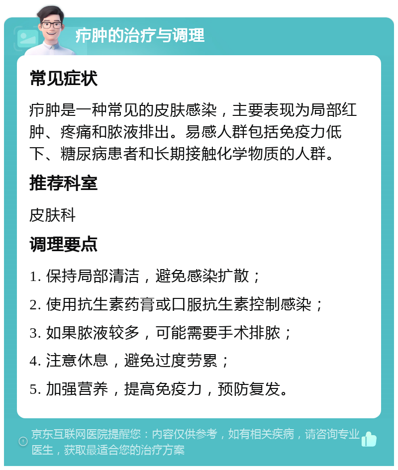 疖肿的治疗与调理 常见症状 疖肿是一种常见的皮肤感染，主要表现为局部红肿、疼痛和脓液排出。易感人群包括免疫力低下、糖尿病患者和长期接触化学物质的人群。 推荐科室 皮肤科 调理要点 1. 保持局部清洁，避免感染扩散； 2. 使用抗生素药膏或口服抗生素控制感染； 3. 如果脓液较多，可能需要手术排脓； 4. 注意休息，避免过度劳累； 5. 加强营养，提高免疫力，预防复发。