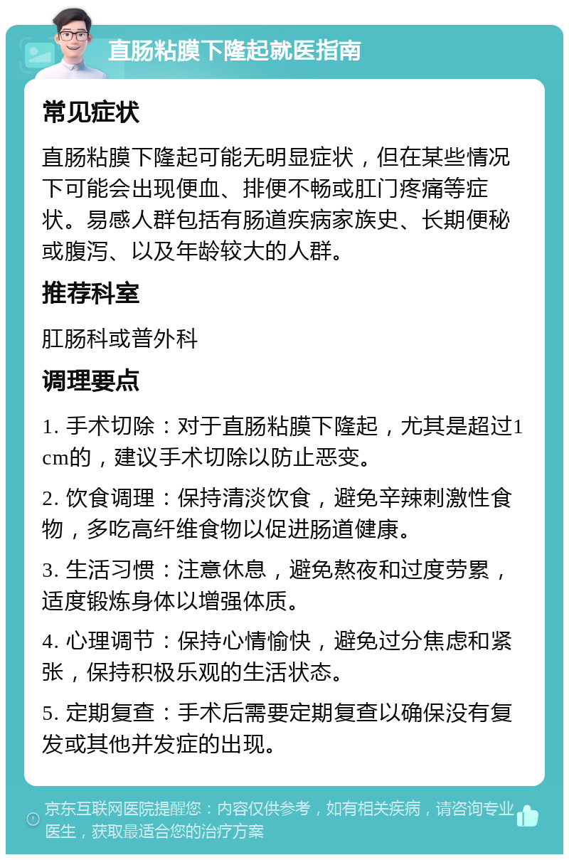 直肠粘膜下隆起就医指南 常见症状 直肠粘膜下隆起可能无明显症状，但在某些情况下可能会出现便血、排便不畅或肛门疼痛等症状。易感人群包括有肠道疾病家族史、长期便秘或腹泻、以及年龄较大的人群。 推荐科室 肛肠科或普外科 调理要点 1. 手术切除：对于直肠粘膜下隆起，尤其是超过1cm的，建议手术切除以防止恶变。 2. 饮食调理：保持清淡饮食，避免辛辣刺激性食物，多吃高纤维食物以促进肠道健康。 3. 生活习惯：注意休息，避免熬夜和过度劳累，适度锻炼身体以增强体质。 4. 心理调节：保持心情愉快，避免过分焦虑和紧张，保持积极乐观的生活状态。 5. 定期复查：手术后需要定期复查以确保没有复发或其他并发症的出现。