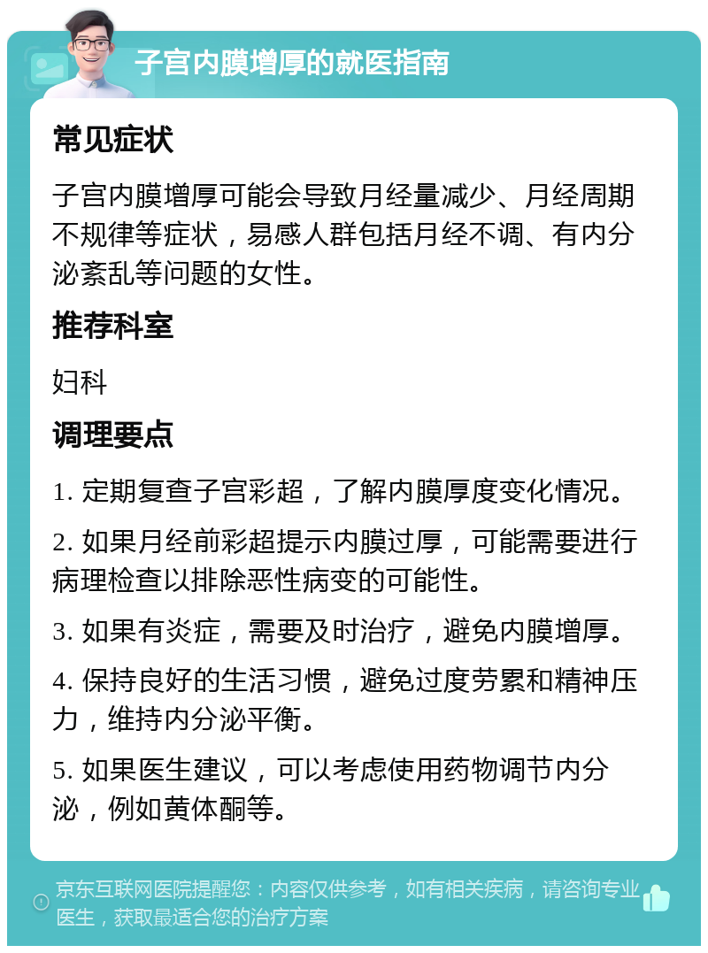 子宫内膜增厚的就医指南 常见症状 子宫内膜增厚可能会导致月经量减少、月经周期不规律等症状，易感人群包括月经不调、有内分泌紊乱等问题的女性。 推荐科室 妇科 调理要点 1. 定期复查子宫彩超，了解内膜厚度变化情况。 2. 如果月经前彩超提示内膜过厚，可能需要进行病理检查以排除恶性病变的可能性。 3. 如果有炎症，需要及时治疗，避免内膜增厚。 4. 保持良好的生活习惯，避免过度劳累和精神压力，维持内分泌平衡。 5. 如果医生建议，可以考虑使用药物调节内分泌，例如黄体酮等。