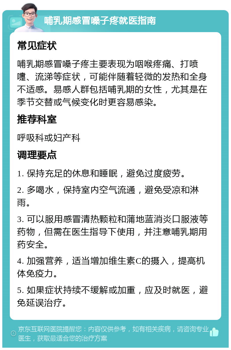 哺乳期感冒嗓子疼就医指南 常见症状 哺乳期感冒嗓子疼主要表现为咽喉疼痛、打喷嚏、流涕等症状，可能伴随着轻微的发热和全身不适感。易感人群包括哺乳期的女性，尤其是在季节交替或气候变化时更容易感染。 推荐科室 呼吸科或妇产科 调理要点 1. 保持充足的休息和睡眠，避免过度疲劳。 2. 多喝水，保持室内空气流通，避免受凉和淋雨。 3. 可以服用感冒清热颗粒和蒲地蓝消炎口服液等药物，但需在医生指导下使用，并注意哺乳期用药安全。 4. 加强营养，适当增加维生素C的摄入，提高机体免疫力。 5. 如果症状持续不缓解或加重，应及时就医，避免延误治疗。