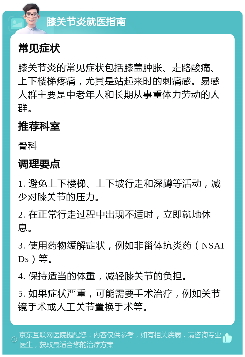 膝关节炎就医指南 常见症状 膝关节炎的常见症状包括膝盖肿胀、走路酸痛、上下楼梯疼痛，尤其是站起来时的刺痛感。易感人群主要是中老年人和长期从事重体力劳动的人群。 推荐科室 骨科 调理要点 1. 避免上下楼梯、上下坡行走和深蹲等活动，减少对膝关节的压力。 2. 在正常行走过程中出现不适时，立即就地休息。 3. 使用药物缓解症状，例如非甾体抗炎药（NSAIDs）等。 4. 保持适当的体重，减轻膝关节的负担。 5. 如果症状严重，可能需要手术治疗，例如关节镜手术或人工关节置换手术等。