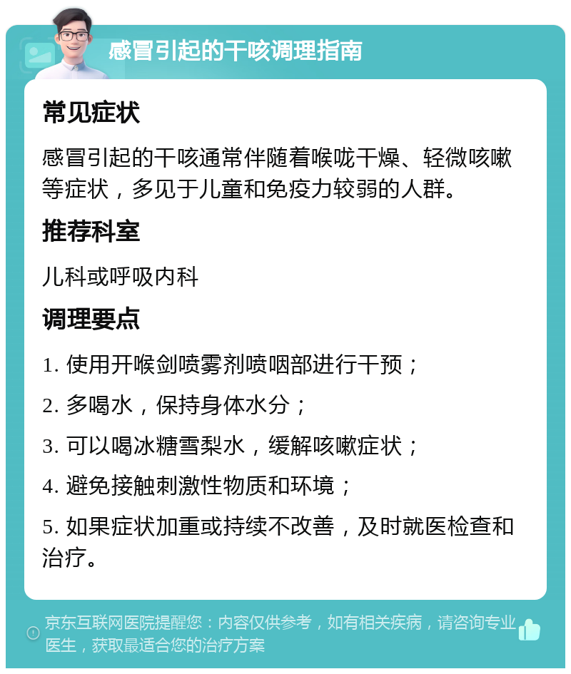 感冒引起的干咳调理指南 常见症状 感冒引起的干咳通常伴随着喉咙干燥、轻微咳嗽等症状，多见于儿童和免疫力较弱的人群。 推荐科室 儿科或呼吸内科 调理要点 1. 使用开喉剑喷雾剂喷咽部进行干预； 2. 多喝水，保持身体水分； 3. 可以喝冰糖雪梨水，缓解咳嗽症状； 4. 避免接触刺激性物质和环境； 5. 如果症状加重或持续不改善，及时就医检查和治疗。