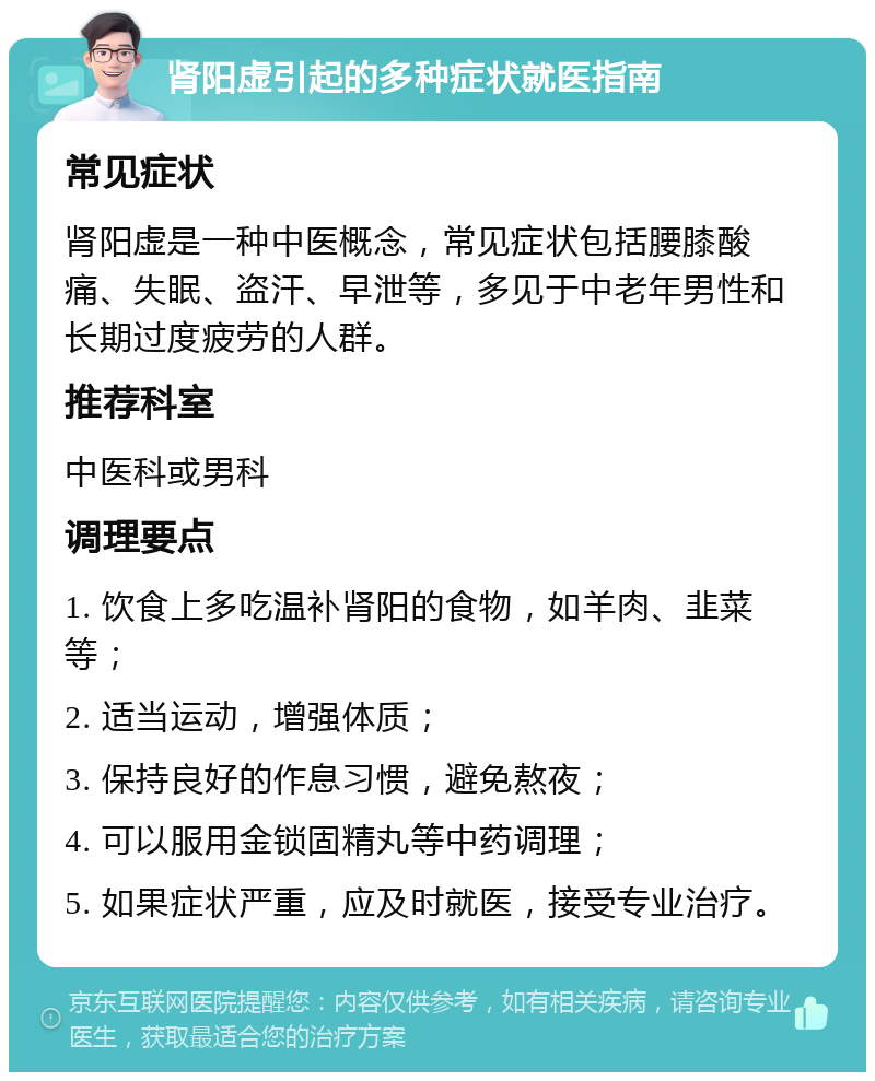 肾阳虚引起的多种症状就医指南 常见症状 肾阳虚是一种中医概念，常见症状包括腰膝酸痛、失眠、盗汗、早泄等，多见于中老年男性和长期过度疲劳的人群。 推荐科室 中医科或男科 调理要点 1. 饮食上多吃温补肾阳的食物，如羊肉、韭菜等； 2. 适当运动，增强体质； 3. 保持良好的作息习惯，避免熬夜； 4. 可以服用金锁固精丸等中药调理； 5. 如果症状严重，应及时就医，接受专业治疗。