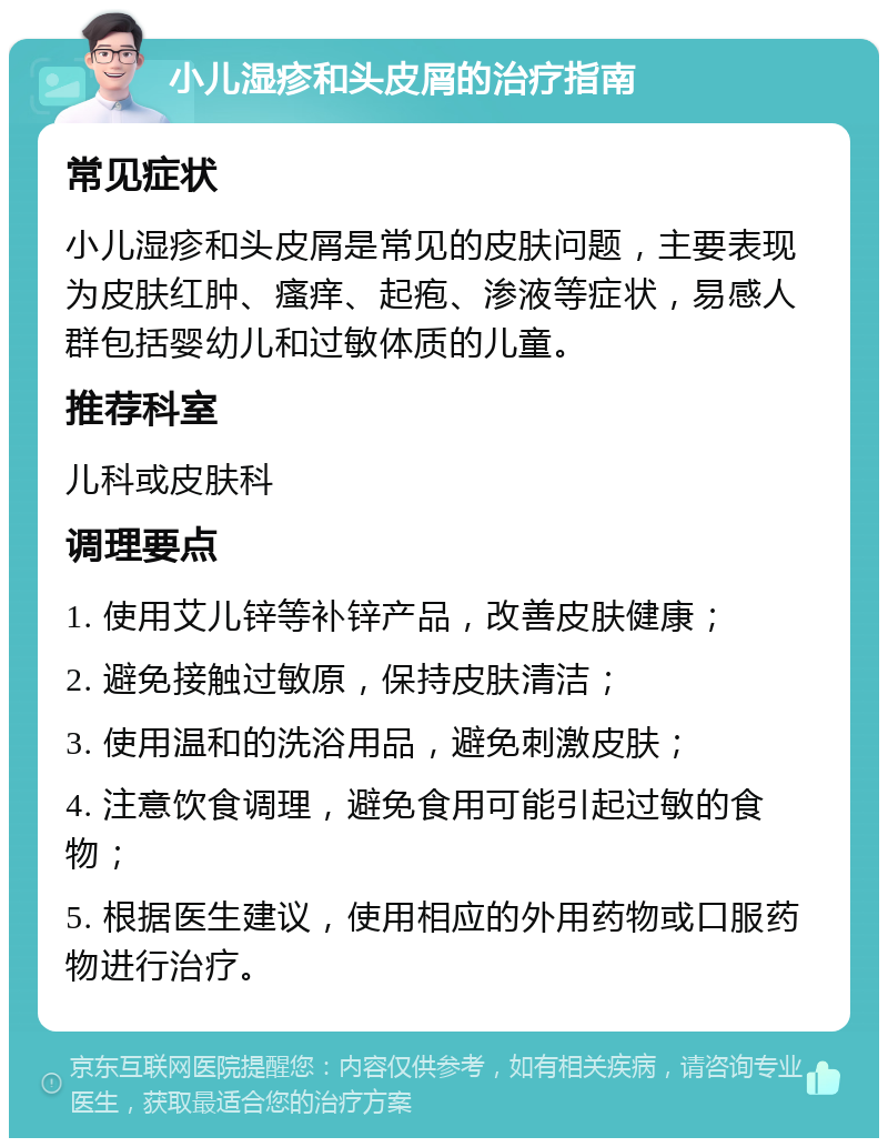 小儿湿疹和头皮屑的治疗指南 常见症状 小儿湿疹和头皮屑是常见的皮肤问题，主要表现为皮肤红肿、瘙痒、起疱、渗液等症状，易感人群包括婴幼儿和过敏体质的儿童。 推荐科室 儿科或皮肤科 调理要点 1. 使用艾儿锌等补锌产品，改善皮肤健康； 2. 避免接触过敏原，保持皮肤清洁； 3. 使用温和的洗浴用品，避免刺激皮肤； 4. 注意饮食调理，避免食用可能引起过敏的食物； 5. 根据医生建议，使用相应的外用药物或口服药物进行治疗。