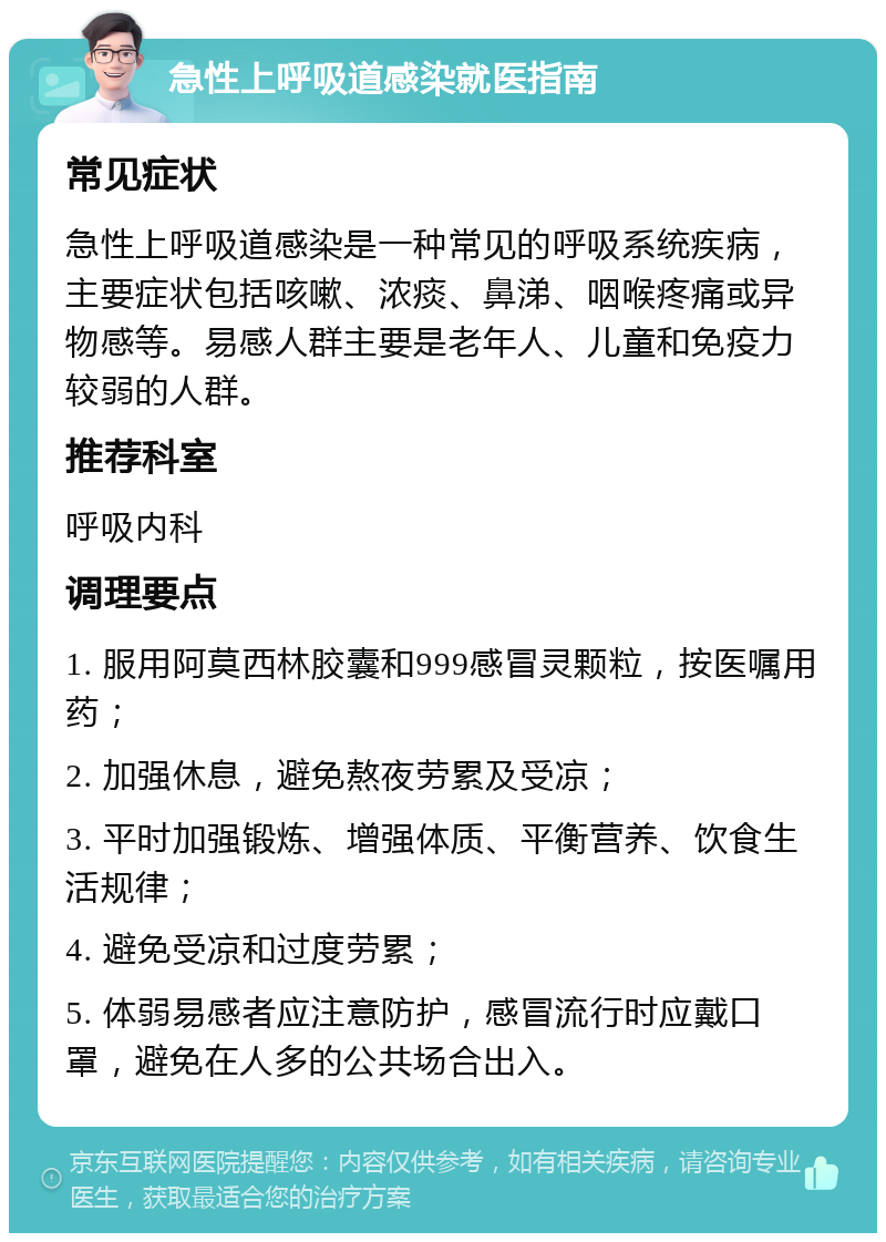 急性上呼吸道感染就医指南 常见症状 急性上呼吸道感染是一种常见的呼吸系统疾病，主要症状包括咳嗽、浓痰、鼻涕、咽喉疼痛或异物感等。易感人群主要是老年人、儿童和免疫力较弱的人群。 推荐科室 呼吸内科 调理要点 1. 服用阿莫西林胶囊和999感冒灵颗粒，按医嘱用药； 2. 加强休息，避免熬夜劳累及受凉； 3. 平时加强锻炼、增强体质、平衡营养、饮食生活规律； 4. 避免受凉和过度劳累； 5. 体弱易感者应注意防护，感冒流行时应戴口罩，避免在人多的公共场合出入。