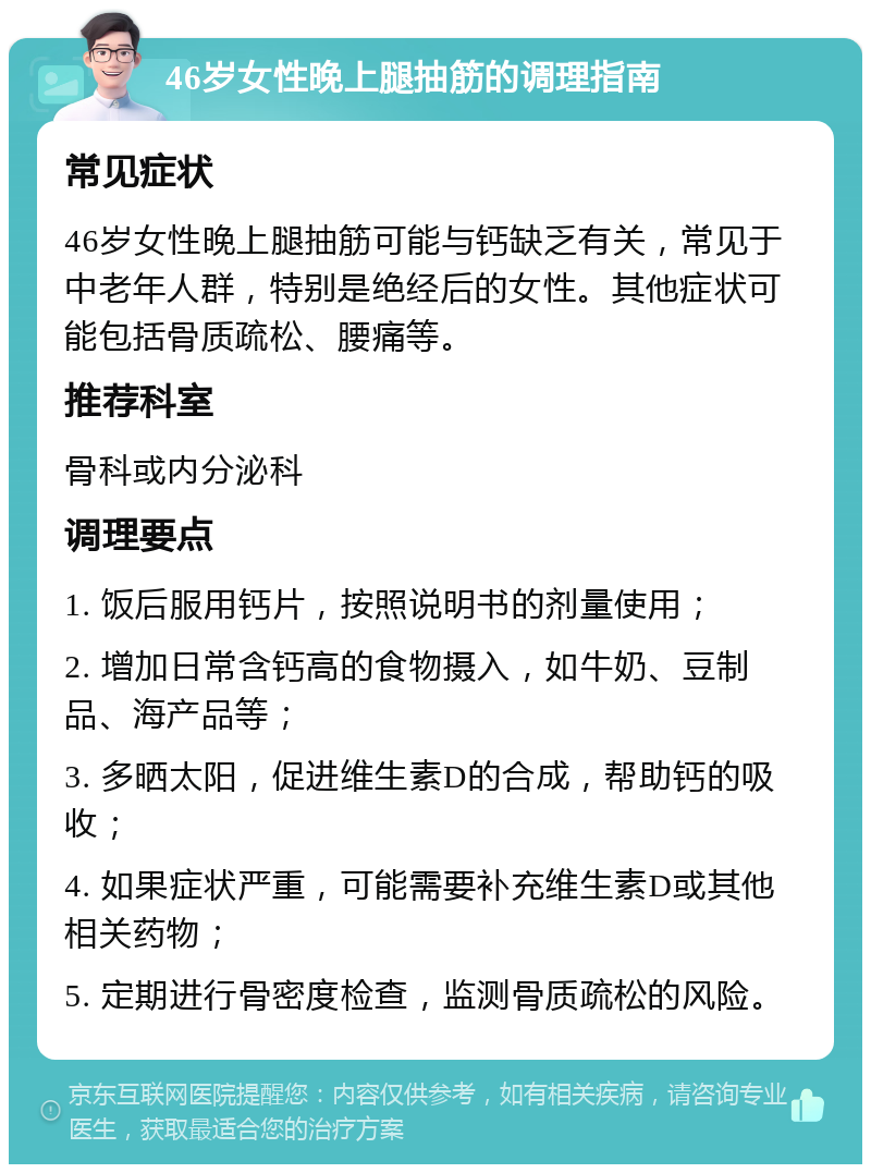 46岁女性晚上腿抽筋的调理指南 常见症状 46岁女性晚上腿抽筋可能与钙缺乏有关，常见于中老年人群，特别是绝经后的女性。其他症状可能包括骨质疏松、腰痛等。 推荐科室 骨科或内分泌科 调理要点 1. 饭后服用钙片，按照说明书的剂量使用； 2. 增加日常含钙高的食物摄入，如牛奶、豆制品、海产品等； 3. 多晒太阳，促进维生素D的合成，帮助钙的吸收； 4. 如果症状严重，可能需要补充维生素D或其他相关药物； 5. 定期进行骨密度检查，监测骨质疏松的风险。