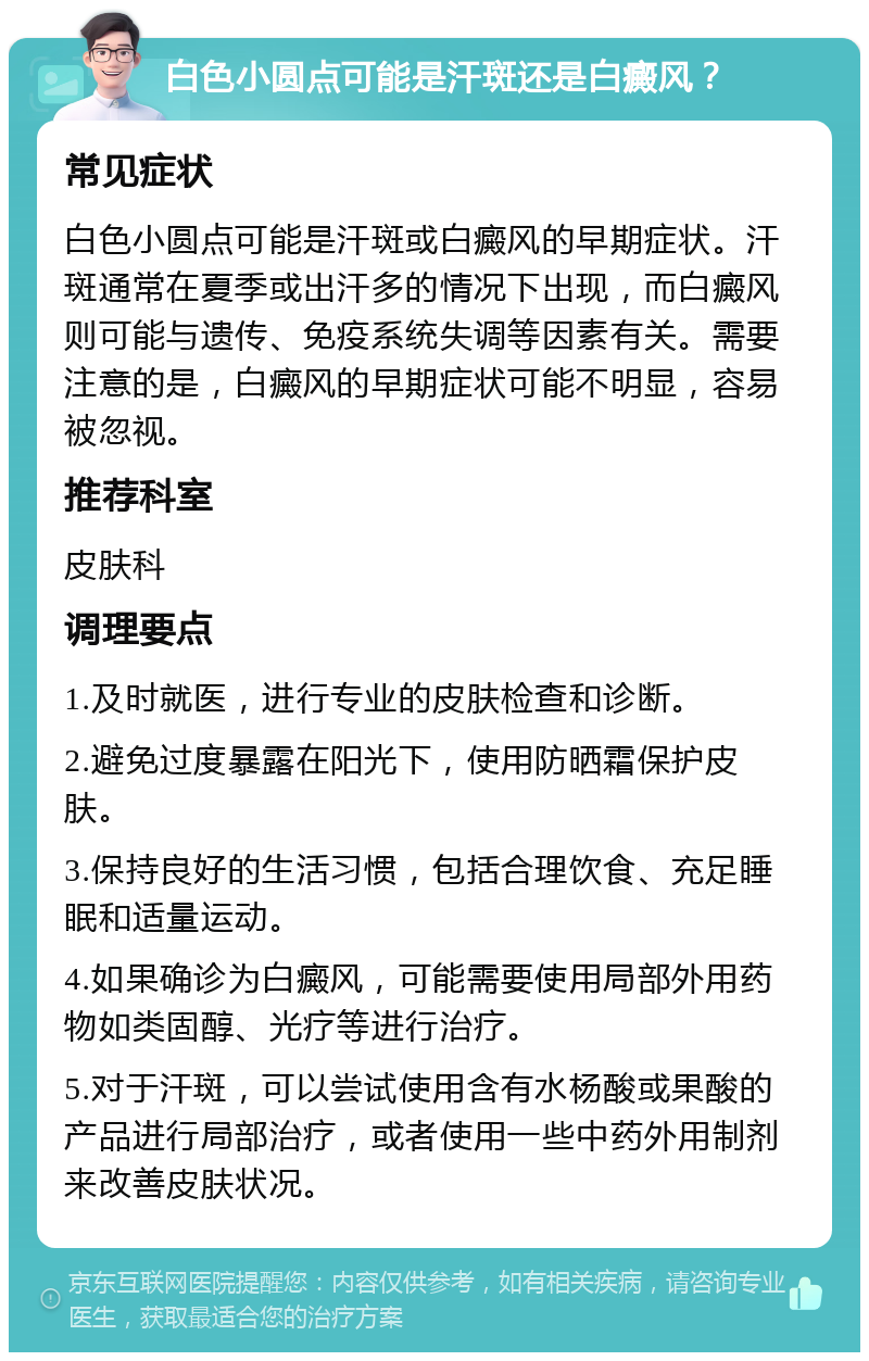 白色小圆点可能是汗斑还是白癜风？ 常见症状 白色小圆点可能是汗斑或白癜风的早期症状。汗斑通常在夏季或出汗多的情况下出现，而白癜风则可能与遗传、免疫系统失调等因素有关。需要注意的是，白癜风的早期症状可能不明显，容易被忽视。 推荐科室 皮肤科 调理要点 1.及时就医，进行专业的皮肤检查和诊断。 2.避免过度暴露在阳光下，使用防晒霜保护皮肤。 3.保持良好的生活习惯，包括合理饮食、充足睡眠和适量运动。 4.如果确诊为白癜风，可能需要使用局部外用药物如类固醇、光疗等进行治疗。 5.对于汗斑，可以尝试使用含有水杨酸或果酸的产品进行局部治疗，或者使用一些中药外用制剂来改善皮肤状况。