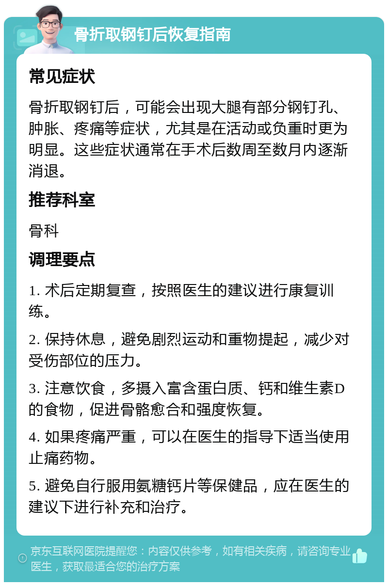 骨折取钢钉后恢复指南 常见症状 骨折取钢钉后，可能会出现大腿有部分钢钉孔、肿胀、疼痛等症状，尤其是在活动或负重时更为明显。这些症状通常在手术后数周至数月内逐渐消退。 推荐科室 骨科 调理要点 1. 术后定期复查，按照医生的建议进行康复训练。 2. 保持休息，避免剧烈运动和重物提起，减少对受伤部位的压力。 3. 注意饮食，多摄入富含蛋白质、钙和维生素D的食物，促进骨骼愈合和强度恢复。 4. 如果疼痛严重，可以在医生的指导下适当使用止痛药物。 5. 避免自行服用氨糖钙片等保健品，应在医生的建议下进行补充和治疗。