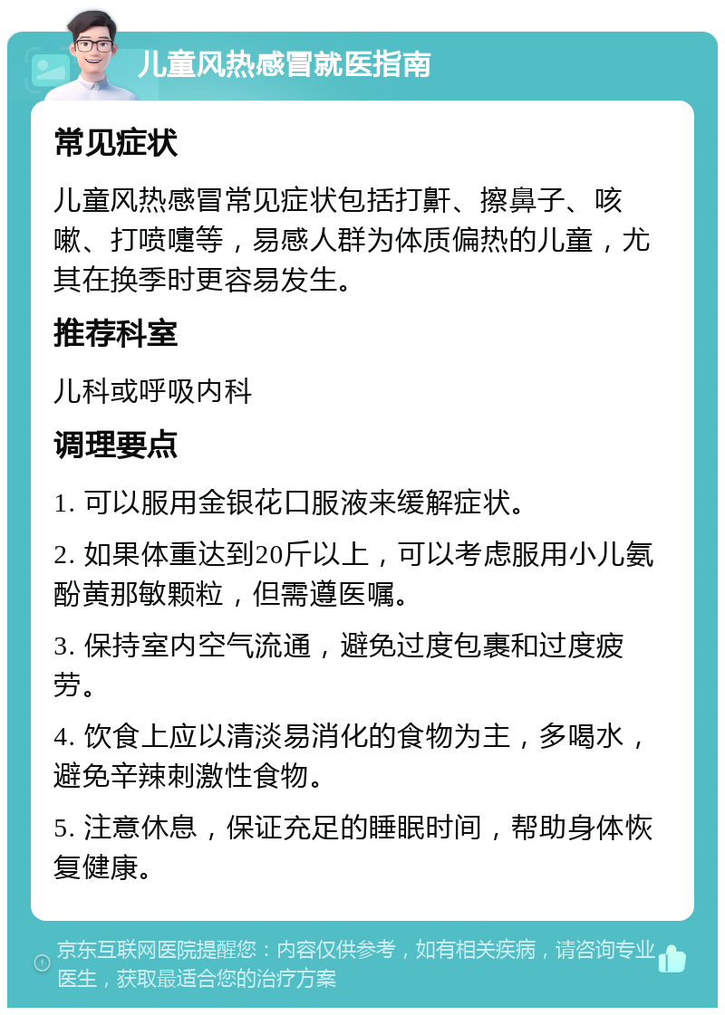 儿童风热感冒就医指南 常见症状 儿童风热感冒常见症状包括打鼾、擦鼻子、咳嗽、打喷嚏等，易感人群为体质偏热的儿童，尤其在换季时更容易发生。 推荐科室 儿科或呼吸内科 调理要点 1. 可以服用金银花口服液来缓解症状。 2. 如果体重达到20斤以上，可以考虑服用小儿氨酚黄那敏颗粒，但需遵医嘱。 3. 保持室内空气流通，避免过度包裹和过度疲劳。 4. 饮食上应以清淡易消化的食物为主，多喝水，避免辛辣刺激性食物。 5. 注意休息，保证充足的睡眠时间，帮助身体恢复健康。