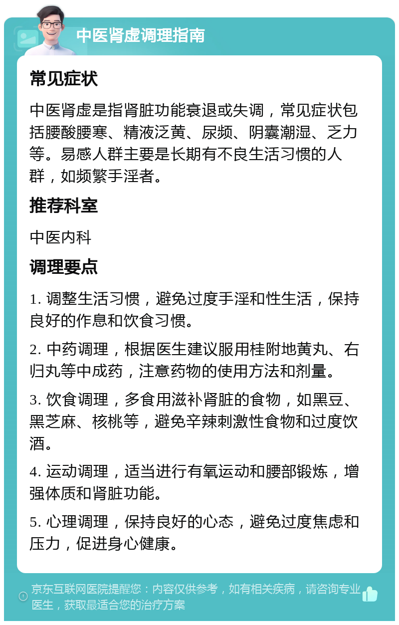 中医肾虚调理指南 常见症状 中医肾虚是指肾脏功能衰退或失调，常见症状包括腰酸腰寒、精液泛黄、尿频、阴囊潮湿、乏力等。易感人群主要是长期有不良生活习惯的人群，如频繁手淫者。 推荐科室 中医内科 调理要点 1. 调整生活习惯，避免过度手淫和性生活，保持良好的作息和饮食习惯。 2. 中药调理，根据医生建议服用桂附地黄丸、右归丸等中成药，注意药物的使用方法和剂量。 3. 饮食调理，多食用滋补肾脏的食物，如黑豆、黑芝麻、核桃等，避免辛辣刺激性食物和过度饮酒。 4. 运动调理，适当进行有氧运动和腰部锻炼，增强体质和肾脏功能。 5. 心理调理，保持良好的心态，避免过度焦虑和压力，促进身心健康。