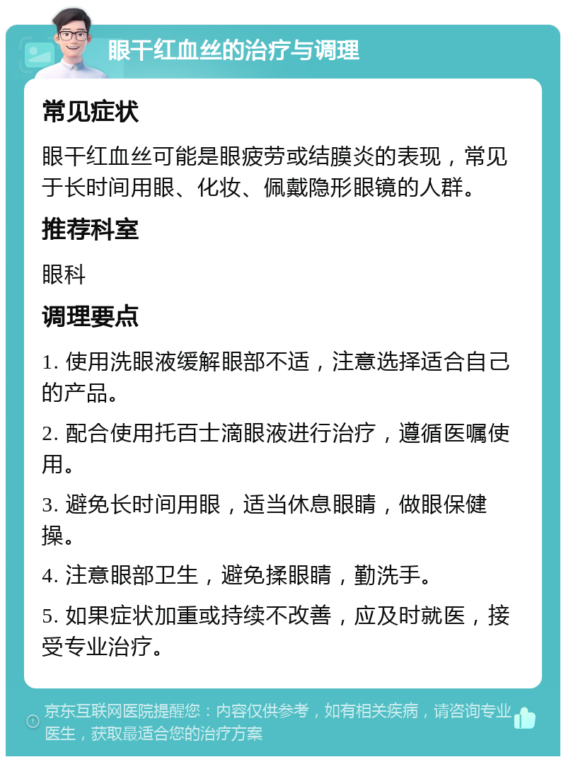 眼干红血丝的治疗与调理 常见症状 眼干红血丝可能是眼疲劳或结膜炎的表现，常见于长时间用眼、化妆、佩戴隐形眼镜的人群。 推荐科室 眼科 调理要点 1. 使用洗眼液缓解眼部不适，注意选择适合自己的产品。 2. 配合使用托百士滴眼液进行治疗，遵循医嘱使用。 3. 避免长时间用眼，适当休息眼睛，做眼保健操。 4. 注意眼部卫生，避免揉眼睛，勤洗手。 5. 如果症状加重或持续不改善，应及时就医，接受专业治疗。