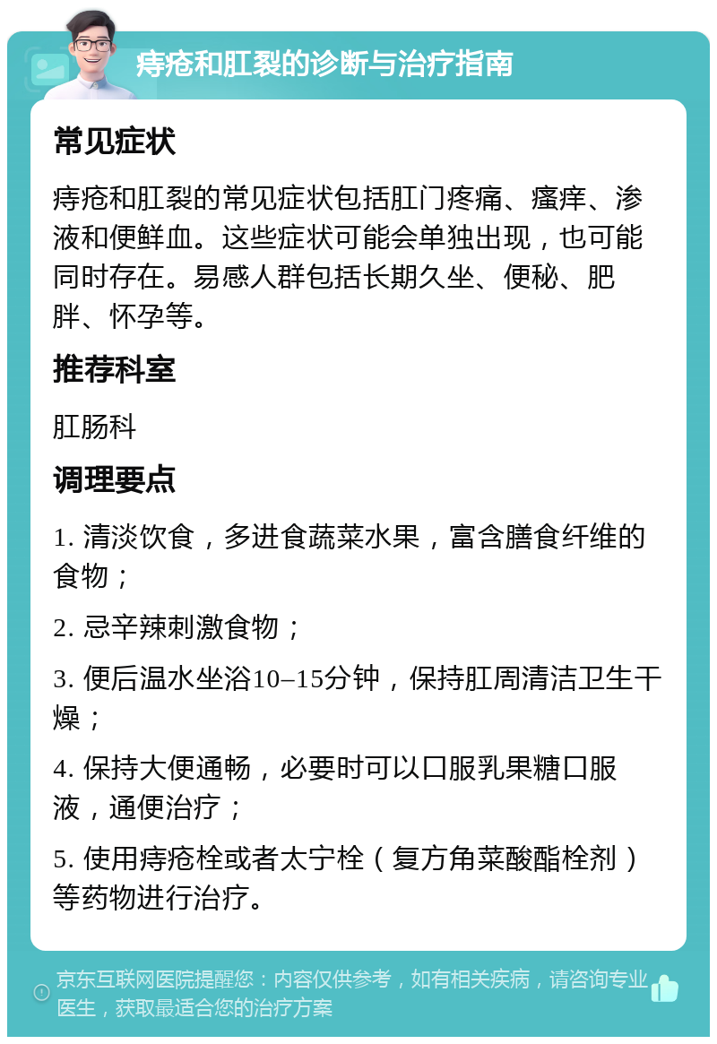 痔疮和肛裂的诊断与治疗指南 常见症状 痔疮和肛裂的常见症状包括肛门疼痛、瘙痒、渗液和便鲜血。这些症状可能会单独出现，也可能同时存在。易感人群包括长期久坐、便秘、肥胖、怀孕等。 推荐科室 肛肠科 调理要点 1. 清淡饮食，多进食蔬菜水果，富含膳食纤维的食物； 2. 忌辛辣刺激食物； 3. 便后温水坐浴10–15分钟，保持肛周清洁卫生干燥； 4. 保持大便通畅，必要时可以口服乳果糖口服液，通便治疗； 5. 使用痔疮栓或者太宁栓（复方角菜酸酯栓剂）等药物进行治疗。