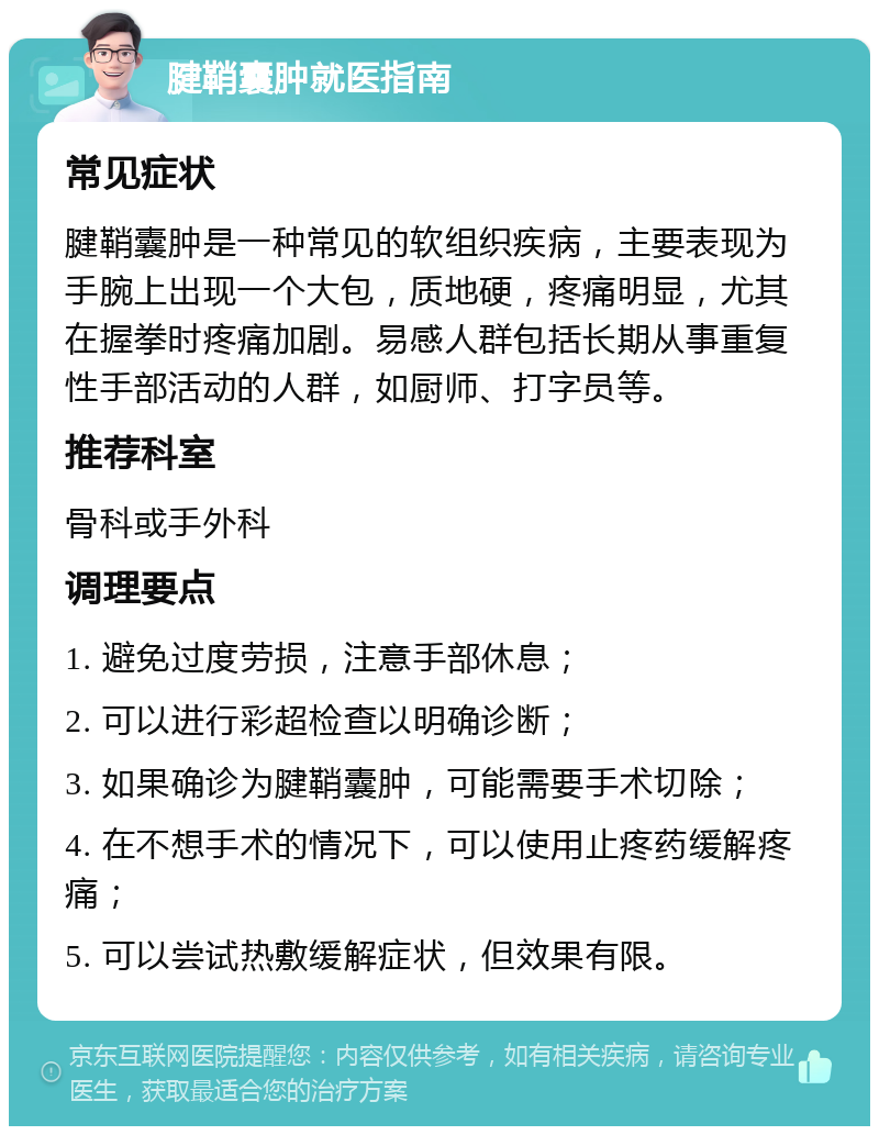 腱鞘囊肿就医指南 常见症状 腱鞘囊肿是一种常见的软组织疾病，主要表现为手腕上出现一个大包，质地硬，疼痛明显，尤其在握拳时疼痛加剧。易感人群包括长期从事重复性手部活动的人群，如厨师、打字员等。 推荐科室 骨科或手外科 调理要点 1. 避免过度劳损，注意手部休息； 2. 可以进行彩超检查以明确诊断； 3. 如果确诊为腱鞘囊肿，可能需要手术切除； 4. 在不想手术的情况下，可以使用止疼药缓解疼痛； 5. 可以尝试热敷缓解症状，但效果有限。