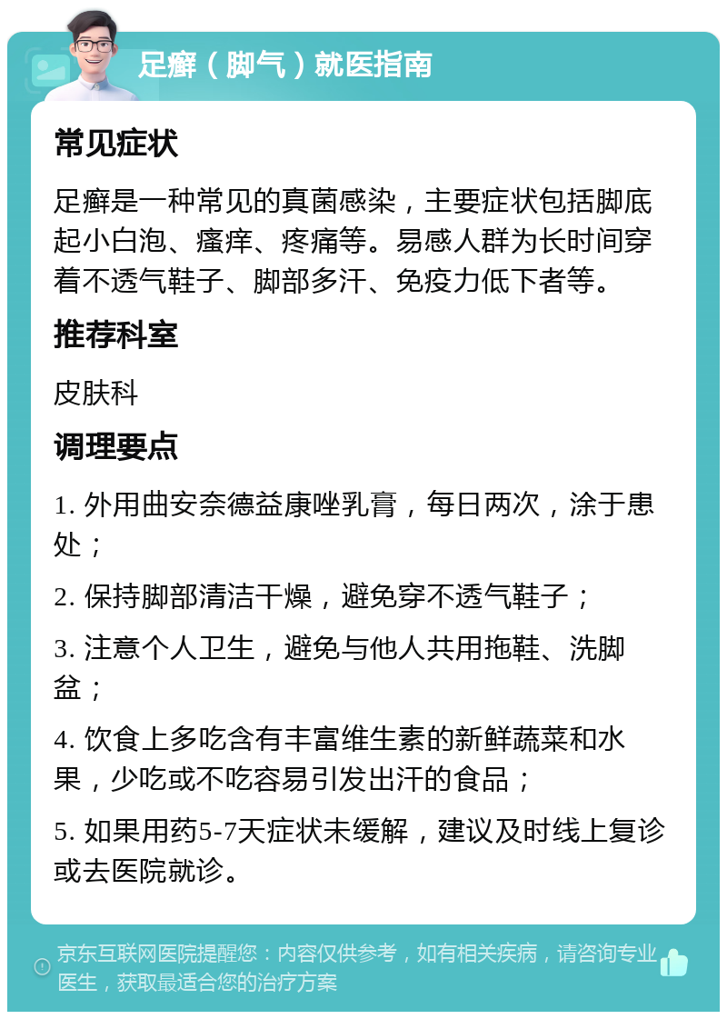 足癣（脚气）就医指南 常见症状 足癣是一种常见的真菌感染，主要症状包括脚底起小白泡、瘙痒、疼痛等。易感人群为长时间穿着不透气鞋子、脚部多汗、免疫力低下者等。 推荐科室 皮肤科 调理要点 1. 外用曲安奈德益康唑乳膏，每日两次，涂于患处； 2. 保持脚部清洁干燥，避免穿不透气鞋子； 3. 注意个人卫生，避免与他人共用拖鞋、洗脚盆； 4. 饮食上多吃含有丰富维生素的新鲜蔬菜和水果，少吃或不吃容易引发出汗的食品； 5. 如果用药5-7天症状未缓解，建议及时线上复诊或去医院就诊。