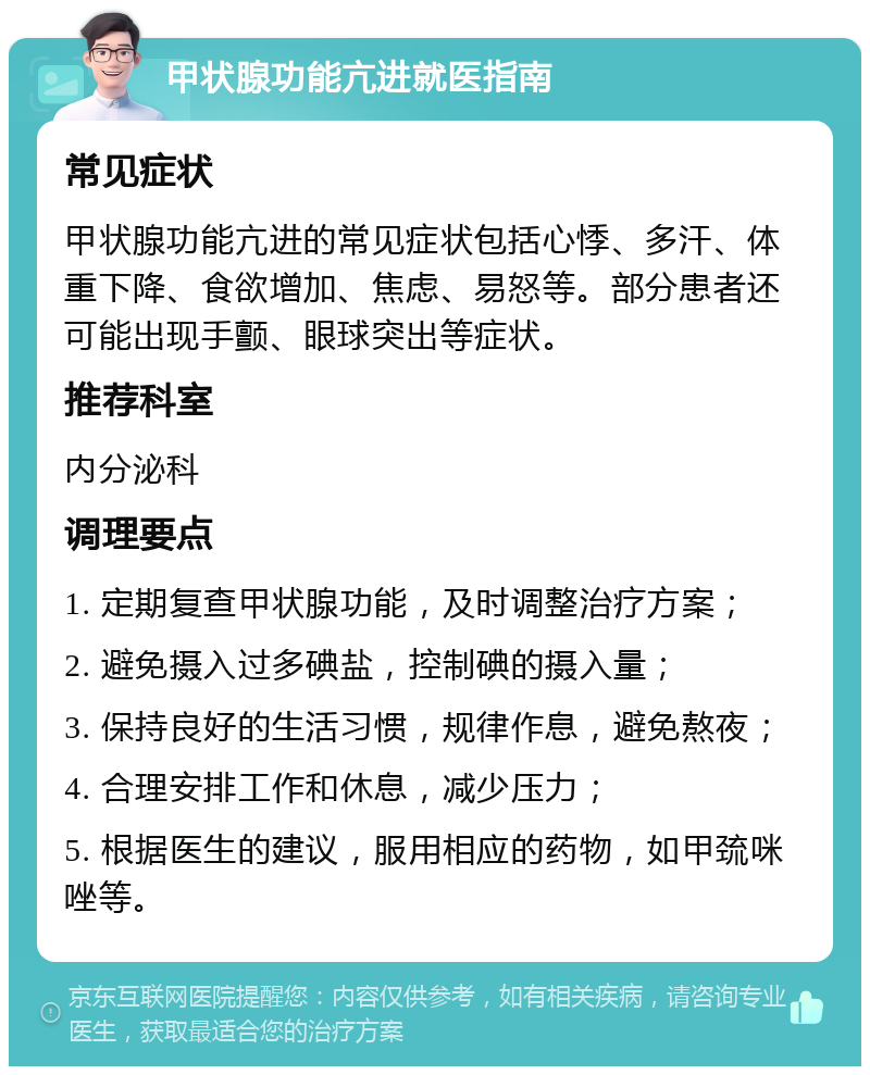 甲状腺功能亢进就医指南 常见症状 甲状腺功能亢进的常见症状包括心悸、多汗、体重下降、食欲增加、焦虑、易怒等。部分患者还可能出现手颤、眼球突出等症状。 推荐科室 内分泌科 调理要点 1. 定期复查甲状腺功能，及时调整治疗方案； 2. 避免摄入过多碘盐，控制碘的摄入量； 3. 保持良好的生活习惯，规律作息，避免熬夜； 4. 合理安排工作和休息，减少压力； 5. 根据医生的建议，服用相应的药物，如甲巯咪唑等。