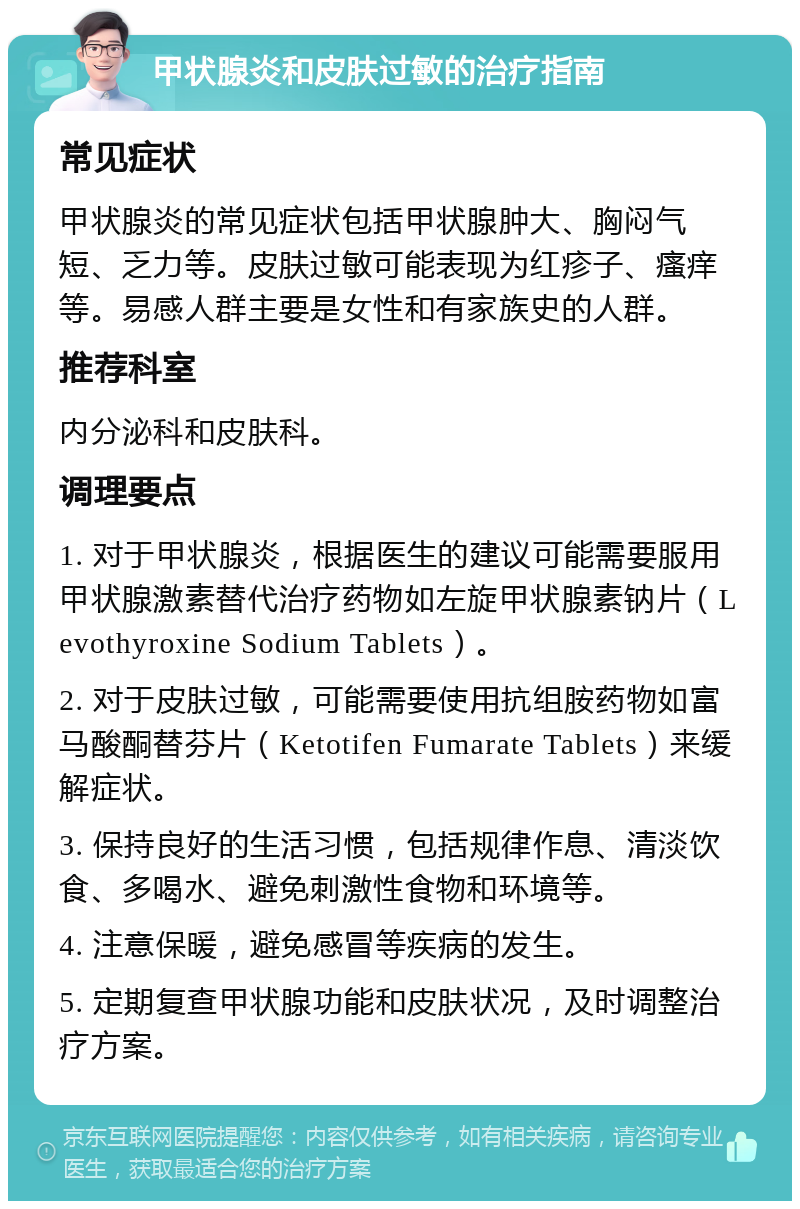 甲状腺炎和皮肤过敏的治疗指南 常见症状 甲状腺炎的常见症状包括甲状腺肿大、胸闷气短、乏力等。皮肤过敏可能表现为红疹子、瘙痒等。易感人群主要是女性和有家族史的人群。 推荐科室 内分泌科和皮肤科。 调理要点 1. 对于甲状腺炎，根据医生的建议可能需要服用甲状腺激素替代治疗药物如左旋甲状腺素钠片（Levothyroxine Sodium Tablets）。 2. 对于皮肤过敏，可能需要使用抗组胺药物如富马酸酮替芬片（Ketotifen Fumarate Tablets）来缓解症状。 3. 保持良好的生活习惯，包括规律作息、清淡饮食、多喝水、避免刺激性食物和环境等。 4. 注意保暖，避免感冒等疾病的发生。 5. 定期复查甲状腺功能和皮肤状况，及时调整治疗方案。