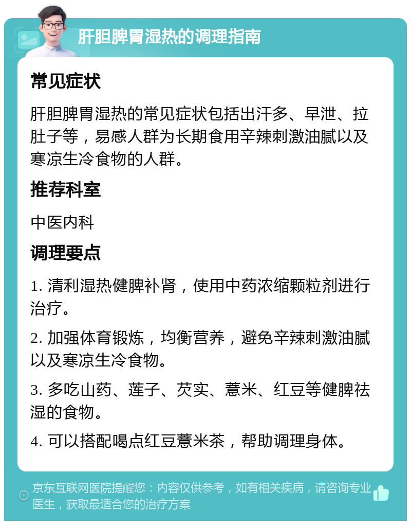 肝胆脾胃湿热的调理指南 常见症状 肝胆脾胃湿热的常见症状包括出汗多、早泄、拉肚子等，易感人群为长期食用辛辣刺激油腻以及寒凉生冷食物的人群。 推荐科室 中医内科 调理要点 1. 清利湿热健脾补肾，使用中药浓缩颗粒剂进行治疗。 2. 加强体育锻炼，均衡营养，避免辛辣刺激油腻以及寒凉生冷食物。 3. 多吃山药、莲子、芡实、薏米、红豆等健脾祛湿的食物。 4. 可以搭配喝点红豆薏米茶，帮助调理身体。