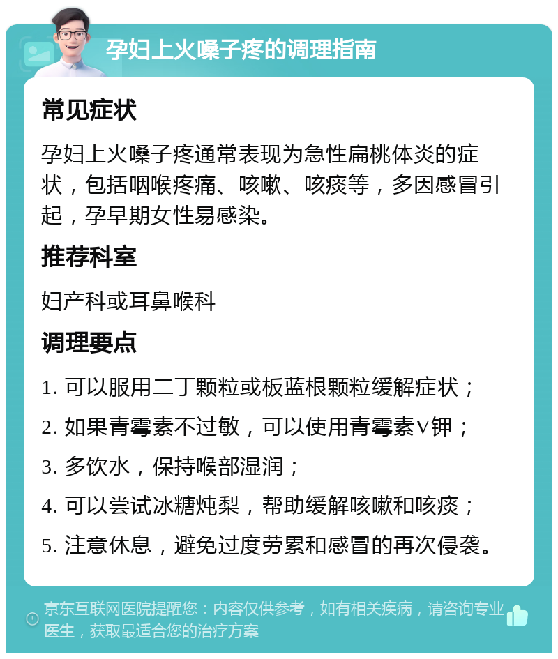 孕妇上火嗓子疼的调理指南 常见症状 孕妇上火嗓子疼通常表现为急性扁桃体炎的症状，包括咽喉疼痛、咳嗽、咳痰等，多因感冒引起，孕早期女性易感染。 推荐科室 妇产科或耳鼻喉科 调理要点 1. 可以服用二丁颗粒或板蓝根颗粒缓解症状； 2. 如果青霉素不过敏，可以使用青霉素V钾； 3. 多饮水，保持喉部湿润； 4. 可以尝试冰糖炖梨，帮助缓解咳嗽和咳痰； 5. 注意休息，避免过度劳累和感冒的再次侵袭。