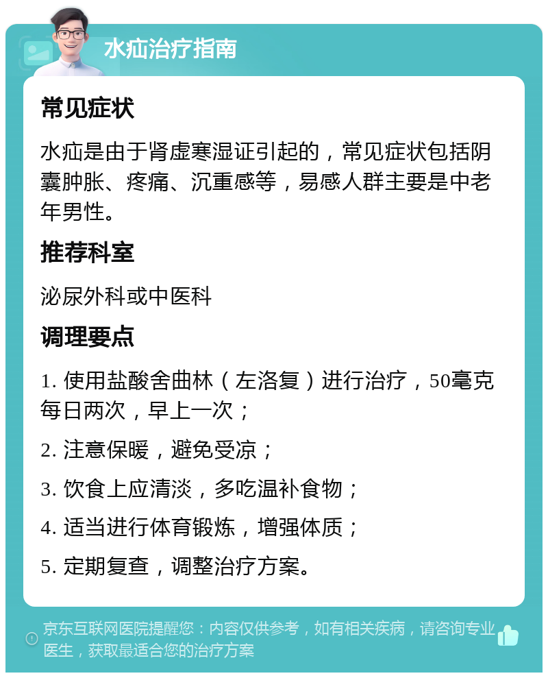 水疝治疗指南 常见症状 水疝是由于肾虚寒湿证引起的，常见症状包括阴囊肿胀、疼痛、沉重感等，易感人群主要是中老年男性。 推荐科室 泌尿外科或中医科 调理要点 1. 使用盐酸舍曲林（左洛复）进行治疗，50毫克每日两次，早上一次； 2. 注意保暖，避免受凉； 3. 饮食上应清淡，多吃温补食物； 4. 适当进行体育锻炼，增强体质； 5. 定期复查，调整治疗方案。