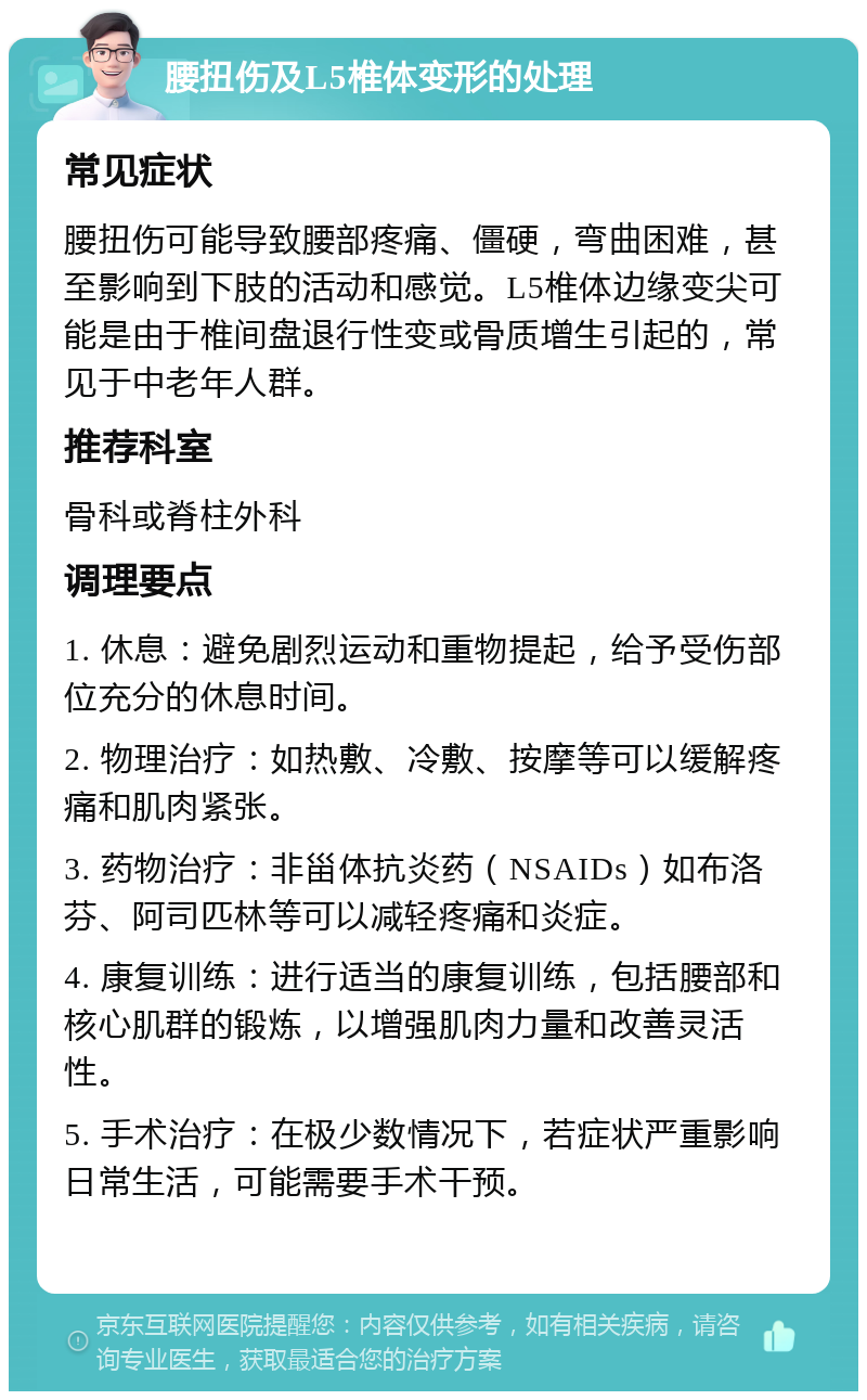 腰扭伤及L5椎体变形的处理 常见症状 腰扭伤可能导致腰部疼痛、僵硬，弯曲困难，甚至影响到下肢的活动和感觉。L5椎体边缘变尖可能是由于椎间盘退行性变或骨质增生引起的，常见于中老年人群。 推荐科室 骨科或脊柱外科 调理要点 1. 休息：避免剧烈运动和重物提起，给予受伤部位充分的休息时间。 2. 物理治疗：如热敷、冷敷、按摩等可以缓解疼痛和肌肉紧张。 3. 药物治疗：非甾体抗炎药（NSAIDs）如布洛芬、阿司匹林等可以减轻疼痛和炎症。 4. 康复训练：进行适当的康复训练，包括腰部和核心肌群的锻炼，以增强肌肉力量和改善灵活性。 5. 手术治疗：在极少数情况下，若症状严重影响日常生活，可能需要手术干预。