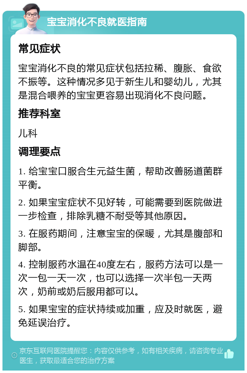 宝宝消化不良就医指南 常见症状 宝宝消化不良的常见症状包括拉稀、腹胀、食欲不振等。这种情况多见于新生儿和婴幼儿，尤其是混合喂养的宝宝更容易出现消化不良问题。 推荐科室 儿科 调理要点 1. 给宝宝口服合生元益生菌，帮助改善肠道菌群平衡。 2. 如果宝宝症状不见好转，可能需要到医院做进一步检查，排除乳糖不耐受等其他原因。 3. 在服药期间，注意宝宝的保暖，尤其是腹部和脚部。 4. 控制服药水温在40度左右，服药方法可以是一次一包一天一次，也可以选择一次半包一天两次，奶前或奶后服用都可以。 5. 如果宝宝的症状持续或加重，应及时就医，避免延误治疗。