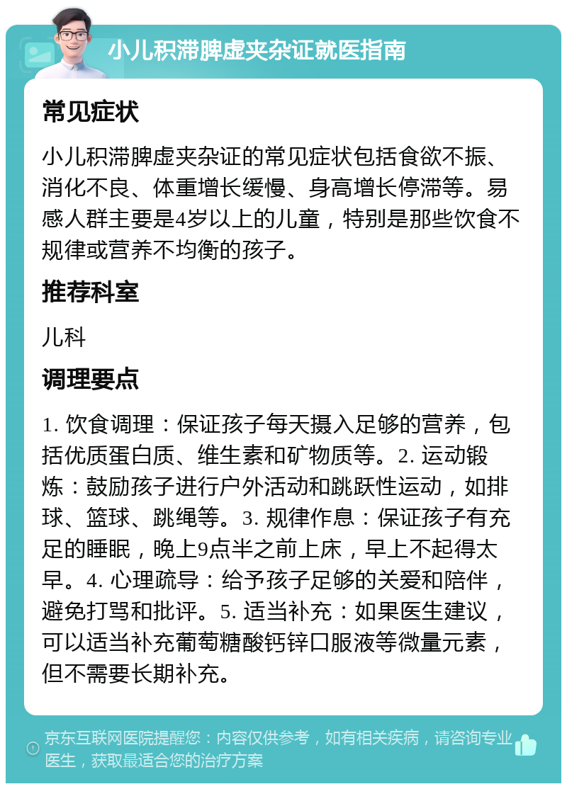 小儿积滞脾虚夹杂证就医指南 常见症状 小儿积滞脾虚夹杂证的常见症状包括食欲不振、消化不良、体重增长缓慢、身高增长停滞等。易感人群主要是4岁以上的儿童，特别是那些饮食不规律或营养不均衡的孩子。 推荐科室 儿科 调理要点 1. 饮食调理：保证孩子每天摄入足够的营养，包括优质蛋白质、维生素和矿物质等。2. 运动锻炼：鼓励孩子进行户外活动和跳跃性运动，如排球、篮球、跳绳等。3. 规律作息：保证孩子有充足的睡眠，晚上9点半之前上床，早上不起得太早。4. 心理疏导：给予孩子足够的关爱和陪伴，避免打骂和批评。5. 适当补充：如果医生建议，可以适当补充葡萄糖酸钙锌口服液等微量元素，但不需要长期补充。