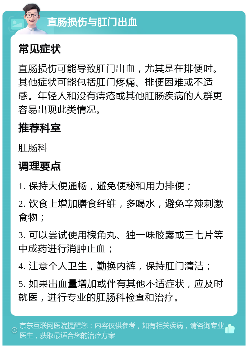 直肠损伤与肛门出血 常见症状 直肠损伤可能导致肛门出血，尤其是在排便时。其他症状可能包括肛门疼痛、排便困难或不适感。年轻人和没有痔疮或其他肛肠疾病的人群更容易出现此类情况。 推荐科室 肛肠科 调理要点 1. 保持大便通畅，避免便秘和用力排便； 2. 饮食上增加膳食纤维，多喝水，避免辛辣刺激食物； 3. 可以尝试使用槐角丸、独一味胶囊或三七片等中成药进行消肿止血； 4. 注意个人卫生，勤换内裤，保持肛门清洁； 5. 如果出血量增加或伴有其他不适症状，应及时就医，进行专业的肛肠科检查和治疗。