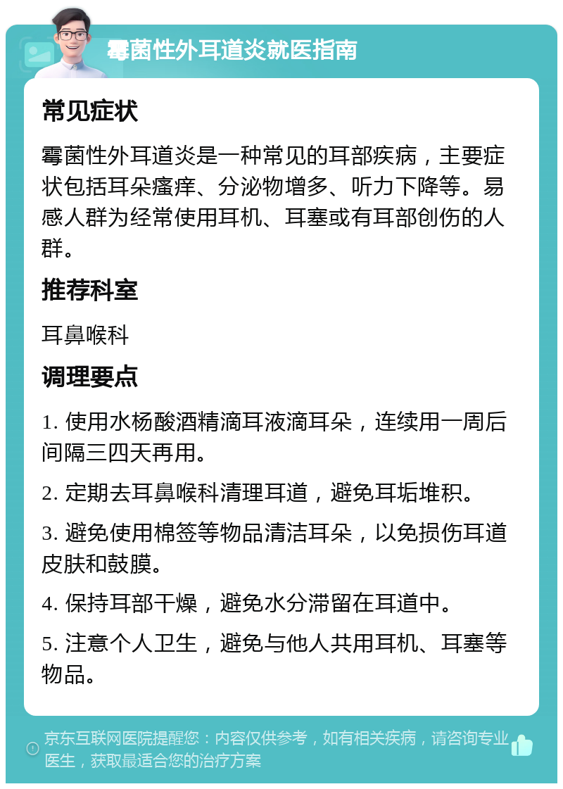 霉菌性外耳道炎就医指南 常见症状 霉菌性外耳道炎是一种常见的耳部疾病，主要症状包括耳朵瘙痒、分泌物增多、听力下降等。易感人群为经常使用耳机、耳塞或有耳部创伤的人群。 推荐科室 耳鼻喉科 调理要点 1. 使用水杨酸酒精滴耳液滴耳朵，连续用一周后间隔三四天再用。 2. 定期去耳鼻喉科清理耳道，避免耳垢堆积。 3. 避免使用棉签等物品清洁耳朵，以免损伤耳道皮肤和鼓膜。 4. 保持耳部干燥，避免水分滞留在耳道中。 5. 注意个人卫生，避免与他人共用耳机、耳塞等物品。