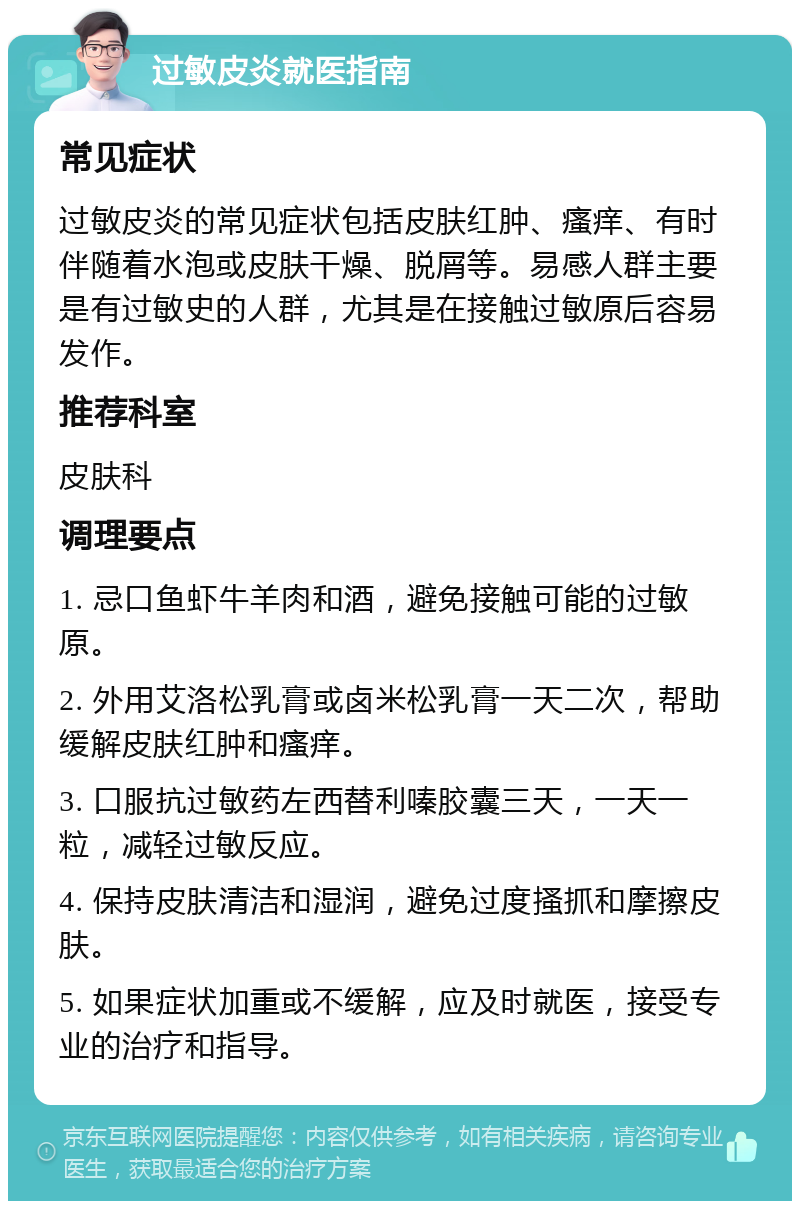 过敏皮炎就医指南 常见症状 过敏皮炎的常见症状包括皮肤红肿、瘙痒、有时伴随着水泡或皮肤干燥、脱屑等。易感人群主要是有过敏史的人群，尤其是在接触过敏原后容易发作。 推荐科室 皮肤科 调理要点 1. 忌口鱼虾牛羊肉和酒，避免接触可能的过敏原。 2. 外用艾洛松乳膏或卤米松乳膏一天二次，帮助缓解皮肤红肿和瘙痒。 3. 口服抗过敏药左西替利嗪胶囊三天，一天一粒，减轻过敏反应。 4. 保持皮肤清洁和湿润，避免过度搔抓和摩擦皮肤。 5. 如果症状加重或不缓解，应及时就医，接受专业的治疗和指导。