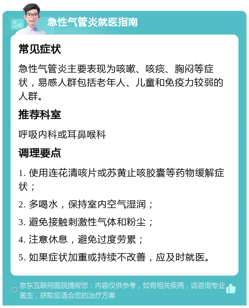 急性气管炎就医指南 常见症状 急性气管炎主要表现为咳嗽、咳痰、胸闷等症状，易感人群包括老年人、儿童和免疫力较弱的人群。 推荐科室 呼吸内科或耳鼻喉科 调理要点 1. 使用连花清咳片或苏黄止咳胶囊等药物缓解症状； 2. 多喝水，保持室内空气湿润； 3. 避免接触刺激性气体和粉尘； 4. 注意休息，避免过度劳累； 5. 如果症状加重或持续不改善，应及时就医。