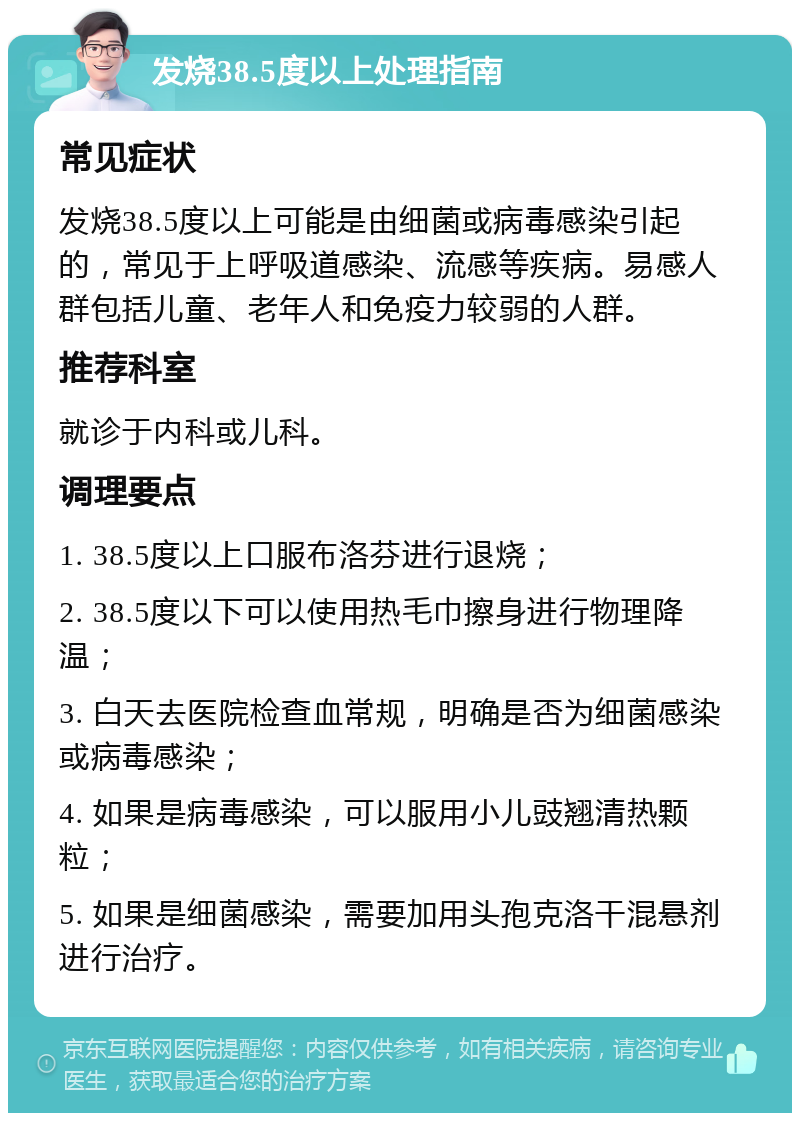 发烧38.5度以上处理指南 常见症状 发烧38.5度以上可能是由细菌或病毒感染引起的，常见于上呼吸道感染、流感等疾病。易感人群包括儿童、老年人和免疫力较弱的人群。 推荐科室 就诊于内科或儿科。 调理要点 1. 38.5度以上口服布洛芬进行退烧； 2. 38.5度以下可以使用热毛巾擦身进行物理降温； 3. 白天去医院检查血常规，明确是否为细菌感染或病毒感染； 4. 如果是病毒感染，可以服用小儿豉翘清热颗粒； 5. 如果是细菌感染，需要加用头孢克洛干混悬剂进行治疗。