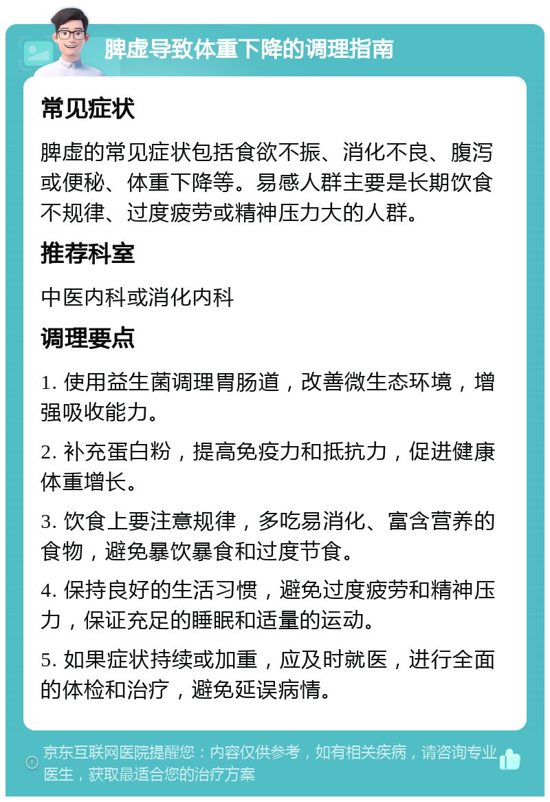 脾虚导致体重下降的调理指南 常见症状 脾虚的常见症状包括食欲不振、消化不良、腹泻或便秘、体重下降等。易感人群主要是长期饮食不规律、过度疲劳或精神压力大的人群。 推荐科室 中医内科或消化内科 调理要点 1. 使用益生菌调理胃肠道，改善微生态环境，增强吸收能力。 2. 补充蛋白粉，提高免疫力和抵抗力，促进健康体重增长。 3. 饮食上要注意规律，多吃易消化、富含营养的食物，避免暴饮暴食和过度节食。 4. 保持良好的生活习惯，避免过度疲劳和精神压力，保证充足的睡眠和适量的运动。 5. 如果症状持续或加重，应及时就医，进行全面的体检和治疗，避免延误病情。