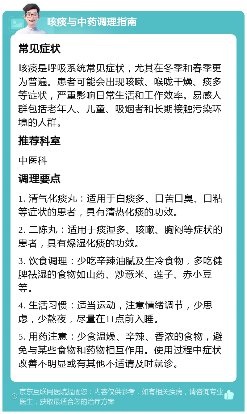 咳痰与中药调理指南 常见症状 咳痰是呼吸系统常见症状，尤其在冬季和春季更为普遍。患者可能会出现咳嗽、喉咙干燥、痰多等症状，严重影响日常生活和工作效率。易感人群包括老年人、儿童、吸烟者和长期接触污染环境的人群。 推荐科室 中医科 调理要点 1. 清气化痰丸：适用于白痰多、口苦口臭、口粘等症状的患者，具有清热化痰的功效。 2. 二陈丸：适用于痰湿多、咳嗽、胸闷等症状的患者，具有燥湿化痰的功效。 3. 饮食调理：少吃辛辣油腻及生冷食物，多吃健脾祛湿的食物如山药、炒薏米、莲子、赤小豆等。 4. 生活习惯：适当运动，注意情绪调节，少思虑，少熬夜，尽量在11点前入睡。 5. 用药注意：少食温燥、辛辣、香浓的食物，避免与某些食物和药物相互作用。使用过程中症状改善不明显或有其他不适请及时就诊。