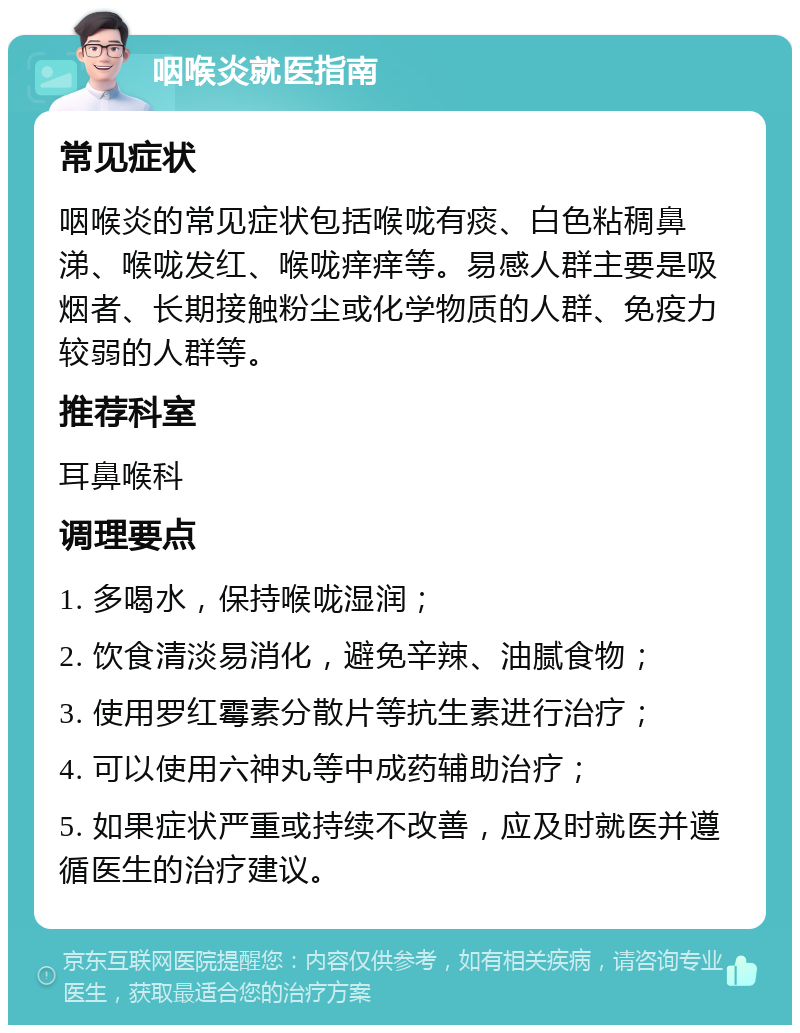 咽喉炎就医指南 常见症状 咽喉炎的常见症状包括喉咙有痰、白色粘稠鼻涕、喉咙发红、喉咙痒痒等。易感人群主要是吸烟者、长期接触粉尘或化学物质的人群、免疫力较弱的人群等。 推荐科室 耳鼻喉科 调理要点 1. 多喝水，保持喉咙湿润； 2. 饮食清淡易消化，避免辛辣、油腻食物； 3. 使用罗红霉素分散片等抗生素进行治疗； 4. 可以使用六神丸等中成药辅助治疗； 5. 如果症状严重或持续不改善，应及时就医并遵循医生的治疗建议。