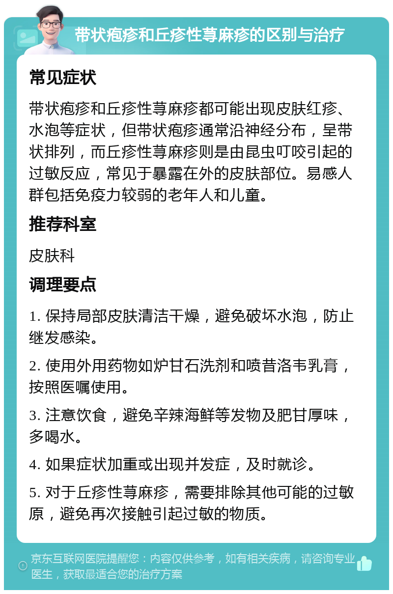 带状疱疹和丘疹性荨麻疹的区别与治疗 常见症状 带状疱疹和丘疹性荨麻疹都可能出现皮肤红疹、水泡等症状，但带状疱疹通常沿神经分布，呈带状排列，而丘疹性荨麻疹则是由昆虫叮咬引起的过敏反应，常见于暴露在外的皮肤部位。易感人群包括免疫力较弱的老年人和儿童。 推荐科室 皮肤科 调理要点 1. 保持局部皮肤清洁干燥，避免破坏水泡，防止继发感染。 2. 使用外用药物如炉甘石洗剂和喷昔洛韦乳膏，按照医嘱使用。 3. 注意饮食，避免辛辣海鲜等发物及肥甘厚味，多喝水。 4. 如果症状加重或出现并发症，及时就诊。 5. 对于丘疹性荨麻疹，需要排除其他可能的过敏原，避免再次接触引起过敏的物质。