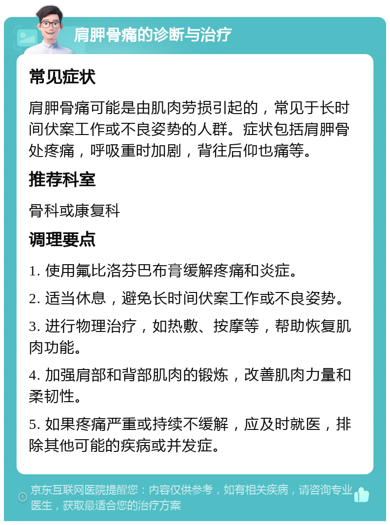 肩胛骨痛的诊断与治疗 常见症状 肩胛骨痛可能是由肌肉劳损引起的，常见于长时间伏案工作或不良姿势的人群。症状包括肩胛骨处疼痛，呼吸重时加剧，背往后仰也痛等。 推荐科室 骨科或康复科 调理要点 1. 使用氟比洛芬巴布膏缓解疼痛和炎症。 2. 适当休息，避免长时间伏案工作或不良姿势。 3. 进行物理治疗，如热敷、按摩等，帮助恢复肌肉功能。 4. 加强肩部和背部肌肉的锻炼，改善肌肉力量和柔韧性。 5. 如果疼痛严重或持续不缓解，应及时就医，排除其他可能的疾病或并发症。