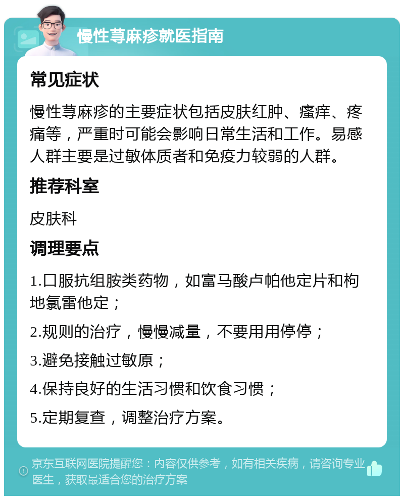 慢性荨麻疹就医指南 常见症状 慢性荨麻疹的主要症状包括皮肤红肿、瘙痒、疼痛等，严重时可能会影响日常生活和工作。易感人群主要是过敏体质者和免疫力较弱的人群。 推荐科室 皮肤科 调理要点 1.口服抗组胺类药物，如富马酸卢帕他定片和枸地氯雷他定； 2.规则的治疗，慢慢减量，不要用用停停； 3.避免接触过敏原； 4.保持良好的生活习惯和饮食习惯； 5.定期复查，调整治疗方案。