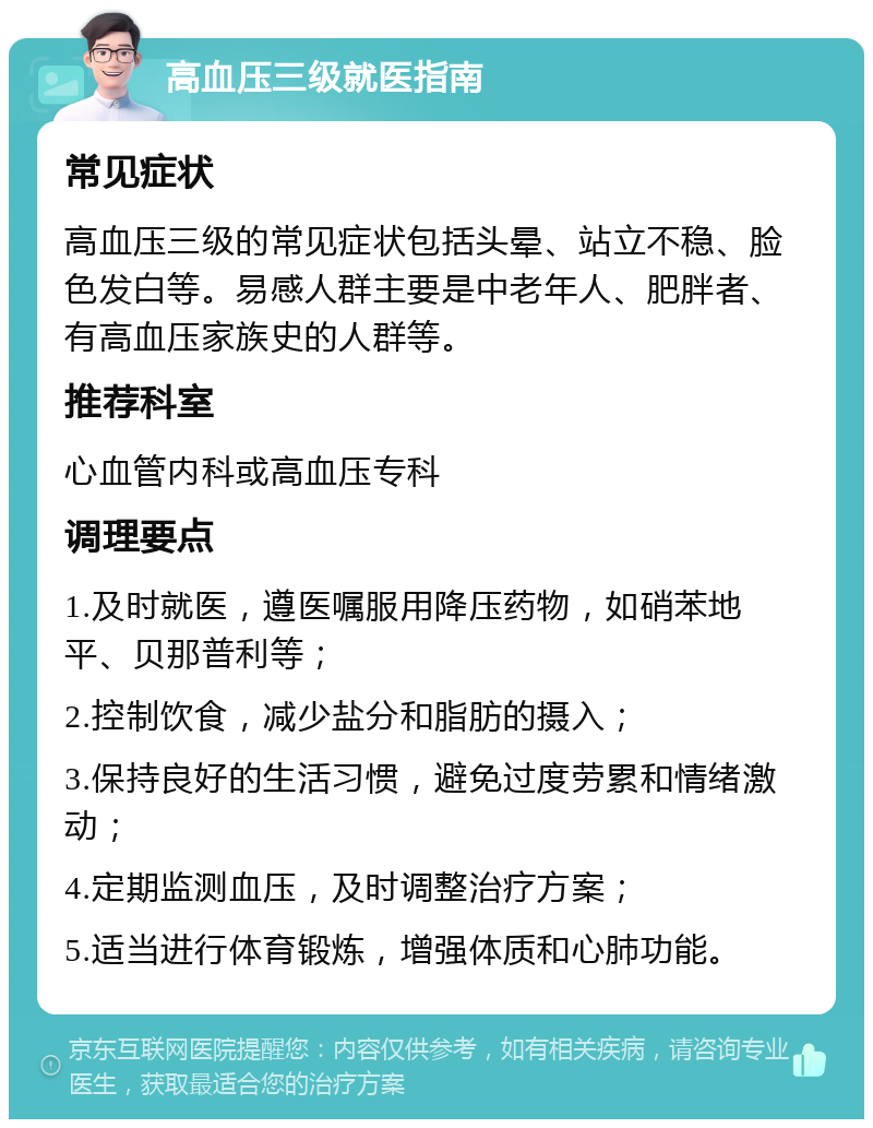 高血压三级就医指南 常见症状 高血压三级的常见症状包括头晕、站立不稳、脸色发白等。易感人群主要是中老年人、肥胖者、有高血压家族史的人群等。 推荐科室 心血管内科或高血压专科 调理要点 1.及时就医，遵医嘱服用降压药物，如硝苯地平、贝那普利等； 2.控制饮食，减少盐分和脂肪的摄入； 3.保持良好的生活习惯，避免过度劳累和情绪激动； 4.定期监测血压，及时调整治疗方案； 5.适当进行体育锻炼，增强体质和心肺功能。