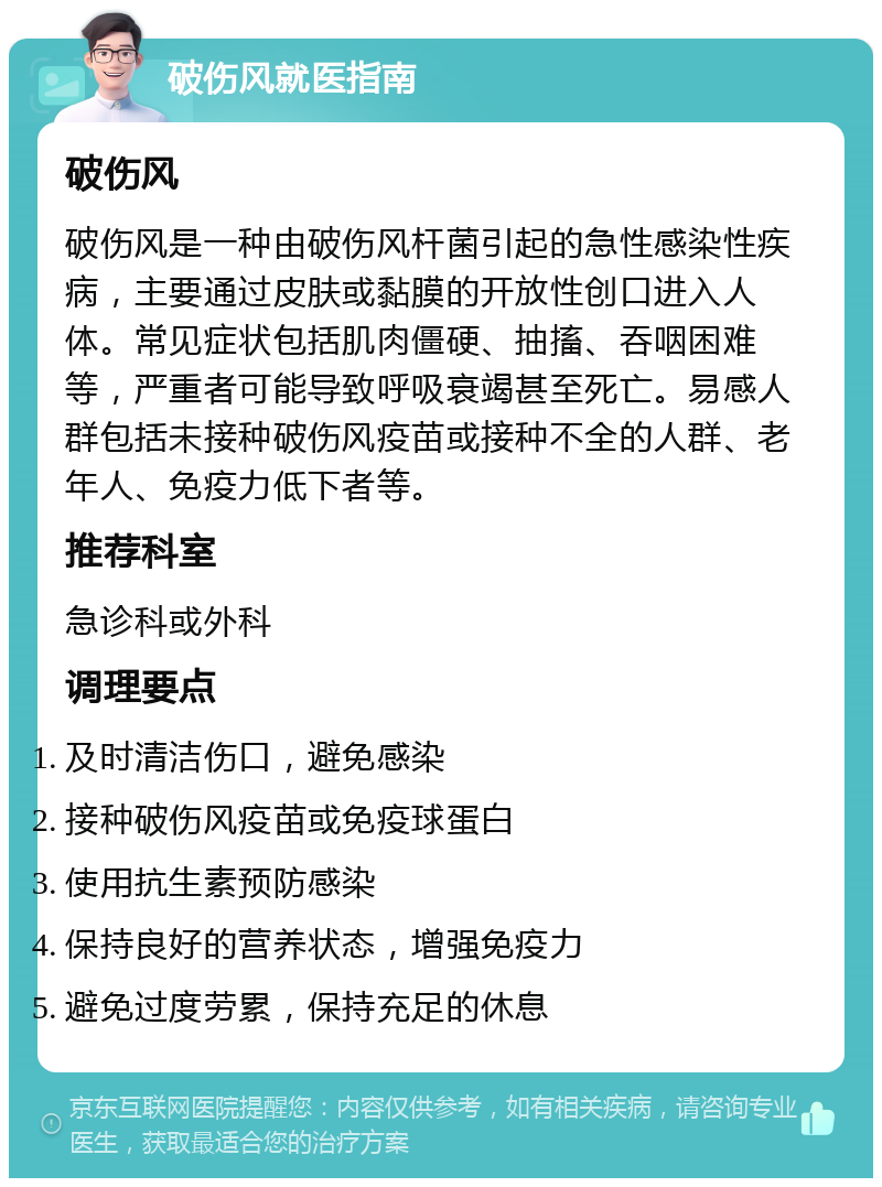 破伤风就医指南 破伤风 破伤风是一种由破伤风杆菌引起的急性感染性疾病，主要通过皮肤或黏膜的开放性创口进入人体。常见症状包括肌肉僵硬、抽搐、吞咽困难等，严重者可能导致呼吸衰竭甚至死亡。易感人群包括未接种破伤风疫苗或接种不全的人群、老年人、免疫力低下者等。 推荐科室 急诊科或外科 调理要点 及时清洁伤口，避免感染 接种破伤风疫苗或免疫球蛋白 使用抗生素预防感染 保持良好的营养状态，增强免疫力 避免过度劳累，保持充足的休息