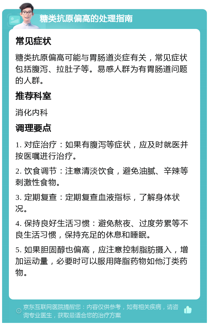 糖类抗原偏高的处理指南 常见症状 糖类抗原偏高可能与胃肠道炎症有关，常见症状包括腹泻、拉肚子等。易感人群为有胃肠道问题的人群。 推荐科室 消化内科 调理要点 1. 对症治疗：如果有腹泻等症状，应及时就医并按医嘱进行治疗。 2. 饮食调节：注意清淡饮食，避免油腻、辛辣等刺激性食物。 3. 定期复查：定期复查血液指标，了解身体状况。 4. 保持良好生活习惯：避免熬夜、过度劳累等不良生活习惯，保持充足的休息和睡眠。 5. 如果胆固醇也偏高，应注意控制脂肪摄入，增加运动量，必要时可以服用降脂药物如他汀类药物。