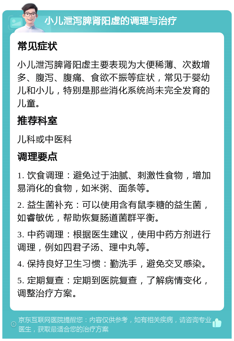 小儿泄泻脾肾阳虚的调理与治疗 常见症状 小儿泄泻脾肾阳虚主要表现为大便稀薄、次数增多、腹泻、腹痛、食欲不振等症状，常见于婴幼儿和小儿，特别是那些消化系统尚未完全发育的儿童。 推荐科室 儿科或中医科 调理要点 1. 饮食调理：避免过于油腻、刺激性食物，增加易消化的食物，如米粥、面条等。 2. 益生菌补充：可以使用含有鼠李糖的益生菌，如睿敏优，帮助恢复肠道菌群平衡。 3. 中药调理：根据医生建议，使用中药方剂进行调理，例如四君子汤、理中丸等。 4. 保持良好卫生习惯：勤洗手，避免交叉感染。 5. 定期复查：定期到医院复查，了解病情变化，调整治疗方案。