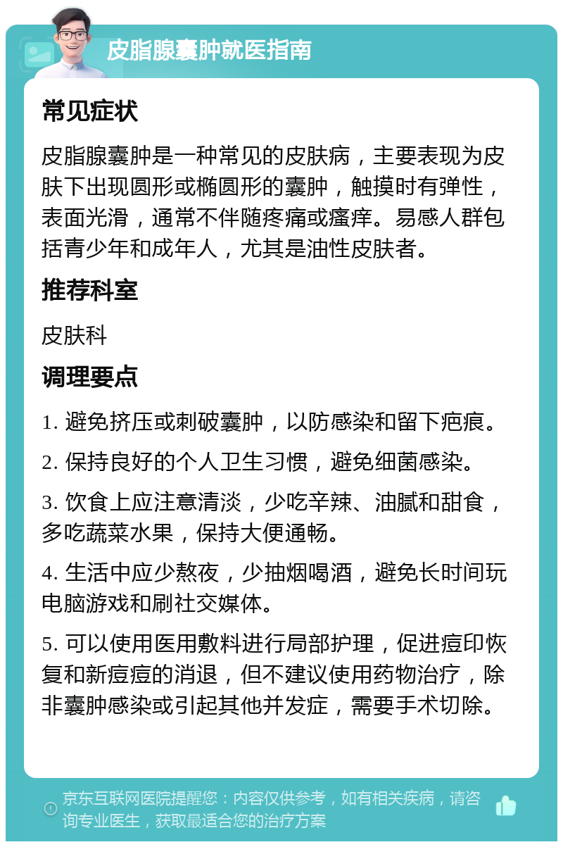 皮脂腺囊肿就医指南 常见症状 皮脂腺囊肿是一种常见的皮肤病，主要表现为皮肤下出现圆形或椭圆形的囊肿，触摸时有弹性，表面光滑，通常不伴随疼痛或瘙痒。易感人群包括青少年和成年人，尤其是油性皮肤者。 推荐科室 皮肤科 调理要点 1. 避免挤压或刺破囊肿，以防感染和留下疤痕。 2. 保持良好的个人卫生习惯，避免细菌感染。 3. 饮食上应注意清淡，少吃辛辣、油腻和甜食，多吃蔬菜水果，保持大便通畅。 4. 生活中应少熬夜，少抽烟喝酒，避免长时间玩电脑游戏和刷社交媒体。 5. 可以使用医用敷料进行局部护理，促进痘印恢复和新痘痘的消退，但不建议使用药物治疗，除非囊肿感染或引起其他并发症，需要手术切除。